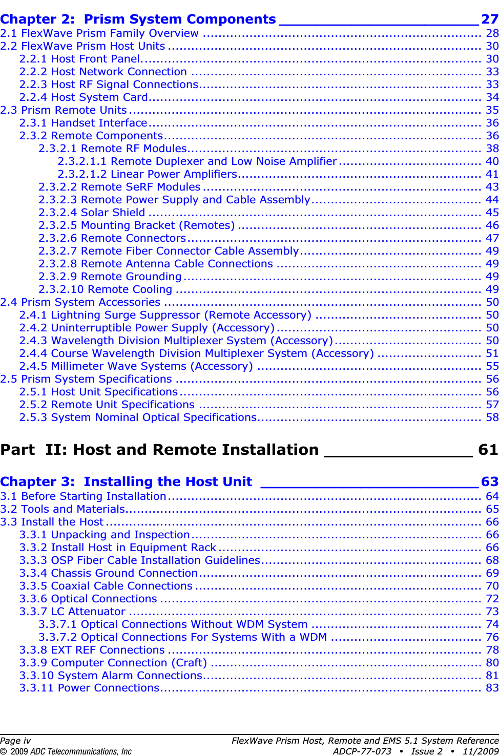 Page iv FlexWave Prism Host, Remote and EMS 5.1 System Reference© 2009 ADC Telecommunications, Inc ADCP-77-073 • Issue 2 • 11/2009Chapter 2:  Prism System Components ______________________ 272.1 FlexWave Prism Family Overview ........................................................................ 282.2 FlexWave Prism Host Units ................................................................................. 302.2.1 Host Front Panel........................................................................................ 302.2.2 Host Network Connection ........................................................................... 332.2.3 Host RF Signal Connections......................................................................... 332.2.4 Host System Card...................................................................................... 342.3 Prism Remote Units ........................................................................................... 352.3.1 Handset Interface...................................................................................... 362.3.2 Remote Components.................................................................................. 362.3.2.1 Remote RF Modules............................................................................ 382.3.2.1.1 Remote Duplexer and Low Noise Amplifier ..................................... 402.3.2.1.2 Linear Power Amplifiers............................................................... 412.3.2.2 Remote SeRF Modules ........................................................................ 432.3.2.3 Remote Power Supply and Cable Assembly............................................ 442.3.2.4 Solar Shield ...................................................................................... 452.3.2.5 Mounting Bracket (Remotes) ............................................................... 462.3.2.6 Remote Connectors............................................................................ 472.3.2.7 Remote Fiber Connector Cable Assembly............................................... 492.3.2.8 Remote Antenna Cable Connections ..................................................... 492.3.2.9 Remote Grounding ............................................................................. 492.3.2.10 Remote Cooling ............................................................................... 492.4 Prism System Accessories .................................................................................. 502.4.1 Lightning Surge Suppressor (Remote Accessory) ........................................... 502.4.2 Uninterruptible Power Supply (Accessory) ..................................................... 502.4.3 Wavelength Division Multiplexer System (Accessory)...................................... 502.4.4 Course Wavelength Division Multiplexer System (Accessory) ........................... 512.4.5 Millimeter Wave Systems (Accessory) .......................................................... 552.5 Prism System Specifications ............................................................................... 562.5.1 Host Unit Specifications .............................................................................. 562.5.2 Remote Unit Specifications ......................................................................... 572.5.3 System Nominal Optical Specifications.......................................................... 58Part  II: Host and Remote Installation ______________ 61Chapter 3:  Installing the Host Unit ________________________ 633.1 Before Starting Installation................................................................................. 643.2 Tools and Materials............................................................................................ 653.3 Install the Host ................................................................................................. 663.3.1 Unpacking and Inspection........................................................................... 663.3.2 Install Host in Equipment Rack .................................................................... 663.3.3 OSP Fiber Cable Installation Guidelines......................................................... 683.3.4 Chassis Ground Connection......................................................................... 693.3.5 Coaxial Cable Connections .......................................................................... 703.3.6 Optical Connections ................................................................................... 723.3.7 LC Attenuator ........................................................................................... 733.3.7.1 Optical Connections Without WDM System ............................................ 743.3.7.2 Optical Connections For Systems With a WDM ....................................... 763.3.8 EXT REF Connections ................................................................................. 783.3.9 Computer Connection (Craft) ...................................................................... 803.3.10 System Alarm Connections........................................................................ 813.3.11 Power Connections................................................................................... 83