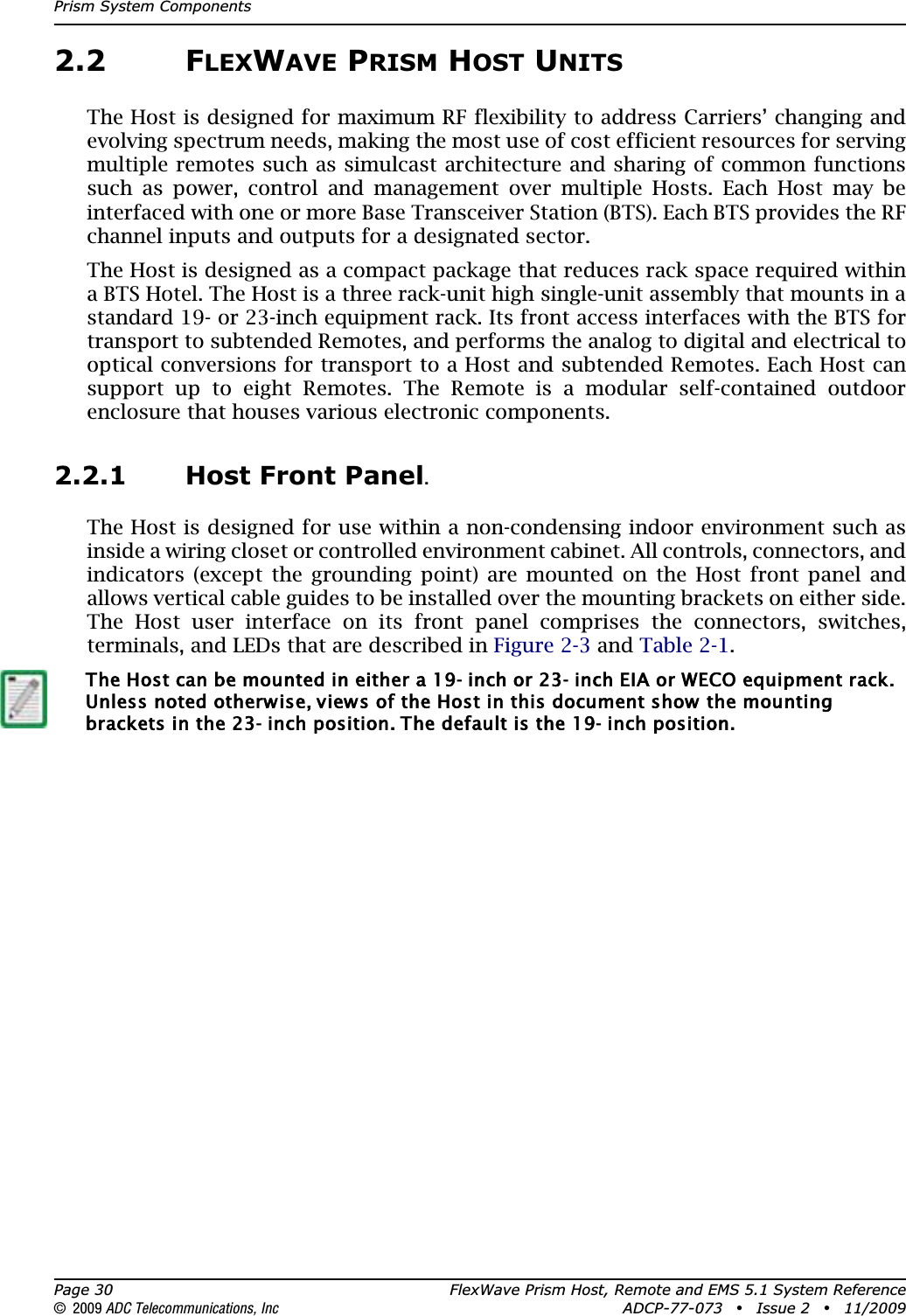 Prism System ComponentsPage 30 FlexWave Prism Host, Remote and EMS 5.1 System Reference© 2009 ADC Telecommunications, Inc ADCP-77-073 • Issue 2 • 11/20092.2 FLEXWAVE PRISM HOST UNITSThe Host is designed for maximum RF flexibility to address Carriers’ changing and evolving spectrum needs, making the most use of cost efficient resources for serving multiple remotes such as simulcast architecture and sharing of common functions such as power, control and management over multiple Hosts. Each Host may be interfaced with one or more Base Transceiver Station (BTS). Each BTS provides the RF channel inputs and outputs for a designated sector.The Host is designed as a compact package that reduces rack space required within a BTS Hotel. The Host is a three rack-unit high single-unit assembly that mounts in a standard 19- or 23-inch equipment rack. Its front access interfaces with the BTS for transport to subtended Remotes, and performs the analog to digital and electrical to optical conversions for transport to a Host and subtended Remotes. Each Host can support up to eight Remotes. The Remote is a modular self-contained outdoor enclosure that houses various electronic components.2.2.1 Host Front Panel.The Host is designed for use within a non-condensing indoor environment such as inside a wiring closet or controlled environment cabinet. All controls, connectors, and indicators (except the grounding point) are mounted on the Host front panel and allows vertical cable guides to be installed over the mounting brackets on either side. The Host user interface on its front panel comprises the connectors, switches, terminals, and LEDs that are described in Figure 2-3 and Table 2-1.The Host can be mounted in either a 19- inch or 23- inch EIA or WECO equipment rack. Unless noted otherwise, views of the Host in this document show the mounting brackets in the 23- inch position. The default is the 19- inch position.