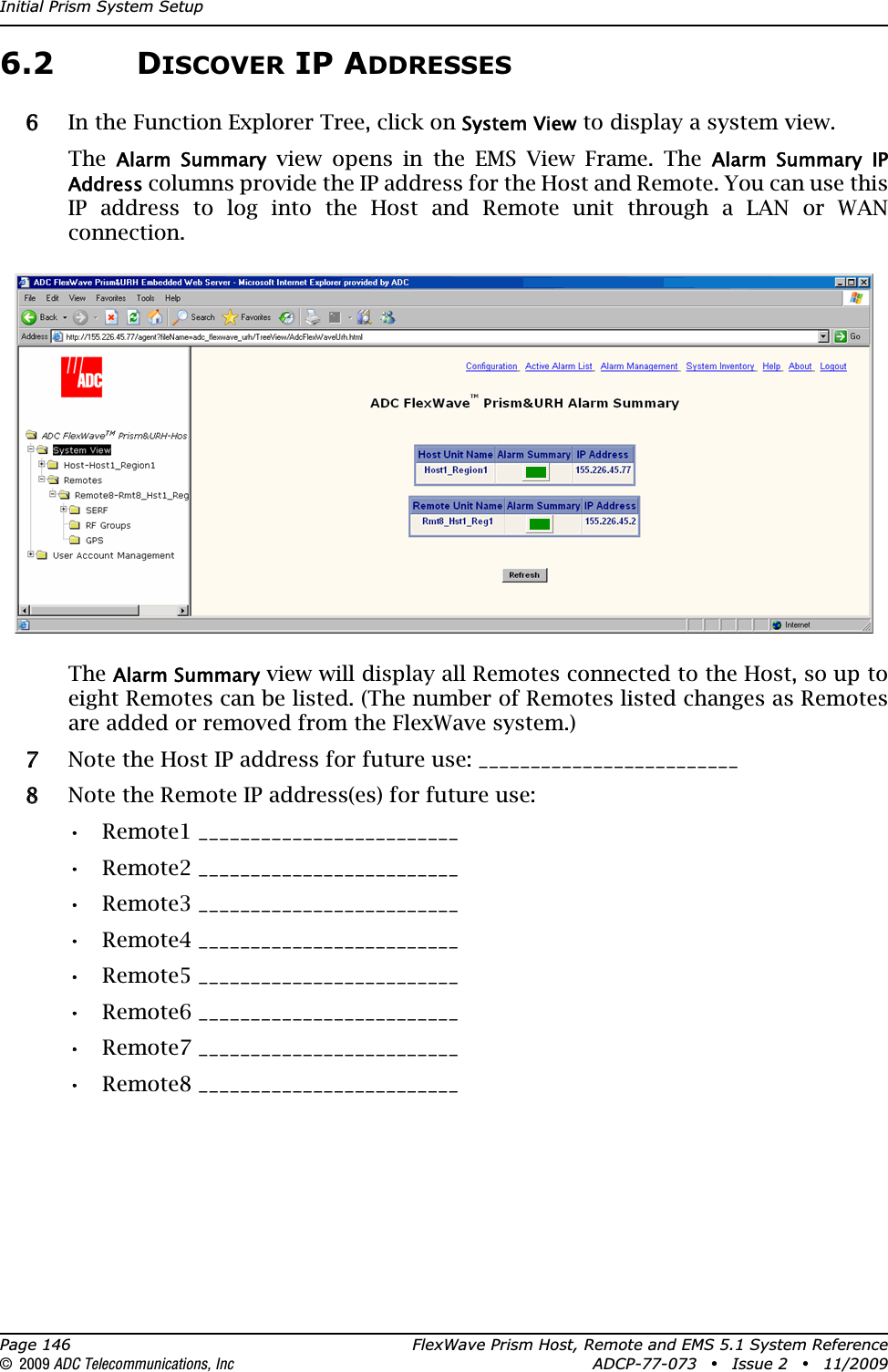 Initial Prism System SetupPage 146 FlexWave Prism Host, Remote and EMS 5.1 System Reference© 2009 ADC Telecommunications, Inc ADCP-77-073 • Issue 2 • 11/20096.2 DISCOVER IP ADDRESSES66 In the Function Explorer Tree, click on System View to display a system view.TheAlarm  Summary view opens in the EMS View Frame. The Alarm  Summary IPAddress columns provide the IP address for the Host and Remote. You can use this IP address to log into the Host and Remote unit through a LAN or WAN connection.TheAlarm Summary view will display all Remotes connected to the Host, so up to eight Remotes can be listed. (The number of Remotes listed changes as Remotes are added or removed from the FlexWave system.)77 Note the Host IP address for future use: _________________________88 Note the Remote IP address(es) for future use: •• Remote1 _________________________•• Remote2 _________________________•• Remote3 _________________________•• Remote4 _________________________•• Remote5 _________________________•• Remote6 _________________________•• Remote7 _________________________•• Remote8 _________________________