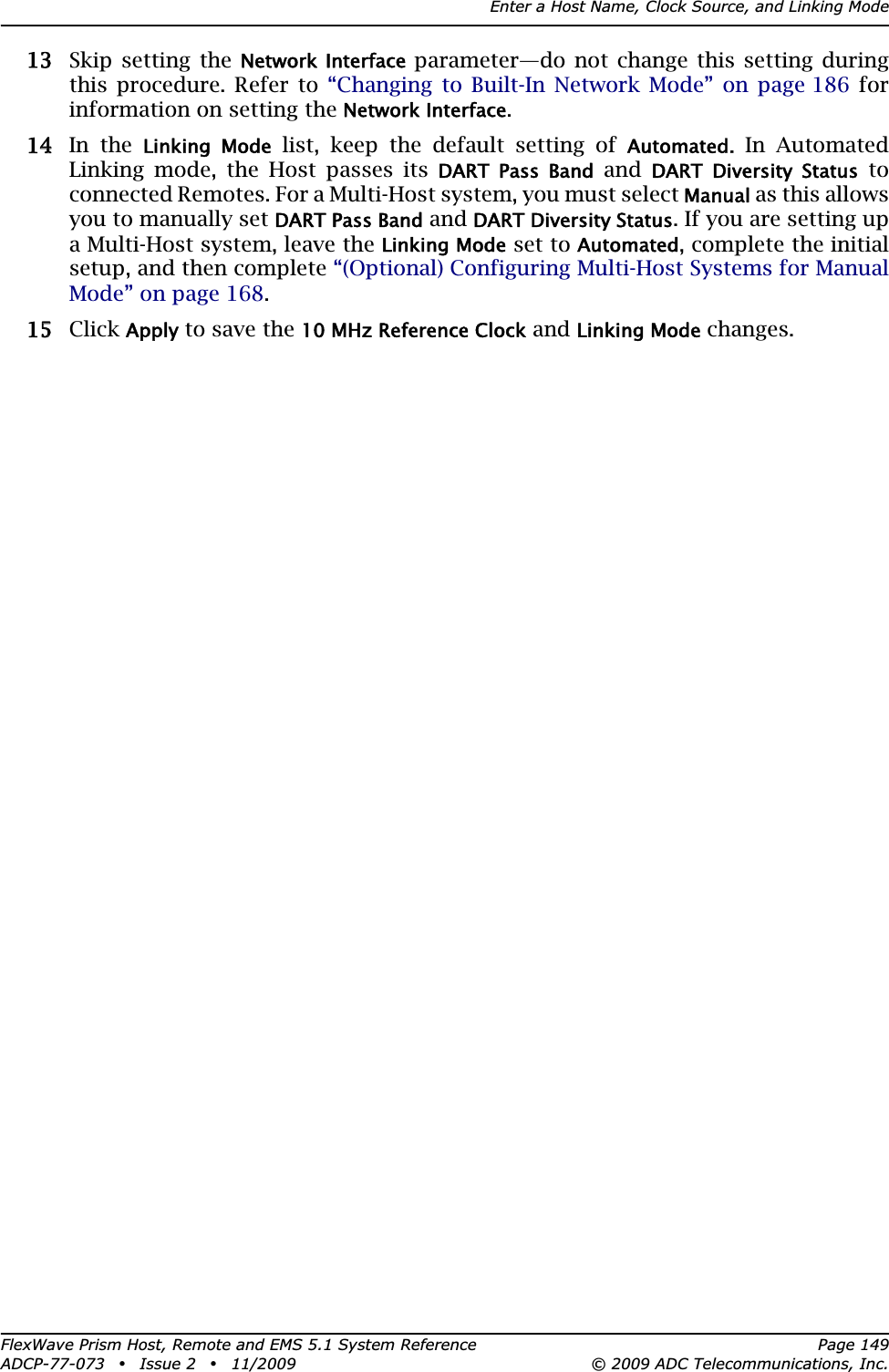 Enter a Host Name, Clock Source, and Linking ModeFlexWave Prism Host, Remote and EMS 5.1 System Reference Page 149ADCP-77-073 • Issue 2 • 11/2009 © 2009 ADC Telecommunications, Inc.133 Skip setting the Network Interface parameter—do not change this setting during this procedure. Refer to “Changing to Built-In Network Mode” on page 186 for information on setting the Network Interface.144 In the Linking  Mode list, keep the default setting of Automated.In Automated Linking mode, the Host passes its DART  Pass  Band and DART  Diversity  Status to connected Remotes. For a Multi-Host system, you must select Manual as this allows you to manually set DART Pass Band and DART Diversity Status. If you are setting up a Multi-Host system, leave the Linking Mode set to Automated, complete the initial setup, and then complete “(Optional) Configuring Multi-Host Systems for Manual Mode” on page 168.155 Click Apply to save the 10 MHz Reference Clock and Linking Mode changes.