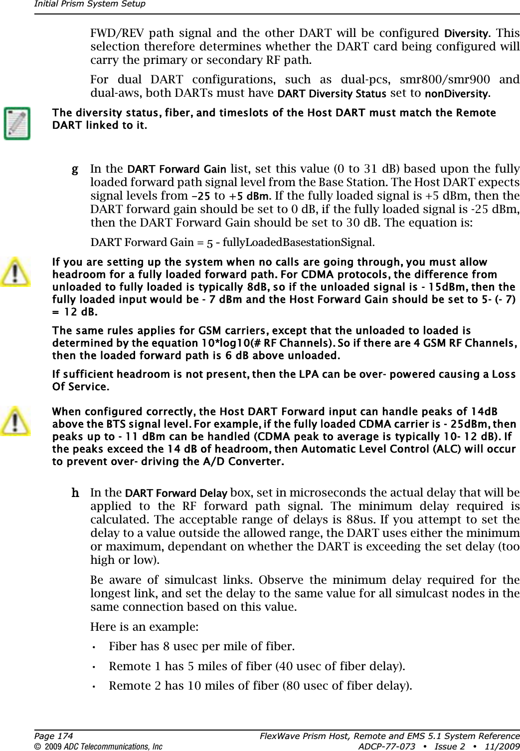 Initial Prism System SetupPage 174 FlexWave Prism Host, Remote and EMS 5.1 System Reference© 2009 ADC Telecommunications, Inc ADCP-77-073 • Issue 2 • 11/2009FWD/REV path signal and the other DART will be configured Diversity. This selection therefore determines whether the DART card being configured will carry the primary or secondary RF path.For dual DART configurations, such as dual-pcs, smr800/smr900 and dual-aws, both DARTs must have DART Diversity Status set to nonDiversity.gg In the DART Forward Gain list, set this value (0 to 31 dB) based upon the fully loaded forward path signal level from the Base Station. The Host DART expects signal levels from -25 to +5 dBm. If the fully loaded signal is +5 dBm, then the DART forward gain should be set to 0 dB, if the fully loaded signal is -25 dBm, then the DART Forward Gain should be set to 30 dB. The equation is: DART Forward Gain = 5 - fullyLoadedBasestationSignal.hh In the DART Forward Delay box, set in microseconds the actual delay that will be applied to the RF forward path signal. The minimum delay required is calculated. The acceptable range of delays is 88us. If you attempt to set the delay to a value outside the allowed range, the DART uses either the minimum or maximum, dependant on whether the DART is exceeding the set delay (too high or low). Be aware of simulcast links. Observe the minimum delay required for the longest link, and set the delay to the same value for all simulcast nodes in the same connection based on this value.Here is an example:•• Fiber has 8 usec per mile of fiber.•• Remote 1 has 5 miles of fiber (40 usec of fiber delay).•• Remote 2 has 10 miles of fiber (80 usec of fiber delay).The diversity status, fiber, and timeslots of the Host DART must match the Remote DART linked to it.If you are setting up the system when no calls are going through, you must allow headroom for a fully loaded forward path. For CDMA protocols, the difference from unloaded to fully loaded is typically 8dB, so if the unloaded signal is - 15dBm, then the fully loaded input would be - 7 dBm and the Host Forward Gain should be set to 5- (- 7) =  12 dB. The same rules applies for GSM carriers, except that the unloaded to loaded is determined by the equation 10*log10(# RF Channels). So if there are 4 GSM RF Channels, then the loaded forward path is 6 dB above unloaded.If sufficient headroom is not present, then the LPA can be over- powered causing a Loss Of Service.When configured correctly, the Host DART Forward input can handle peaks of 14dB above the BTS signal level. For example, if the fully loaded CDMA carrier is - 25dBm, then peaks up to - 11 dBm can be handled (CDMA peak to average is typically 10- 12 dB). If the peaks exceed the 14 dB of headroom, then Automatic Level Control (ALC) will occur to prevent over- driving the A/D Converter.