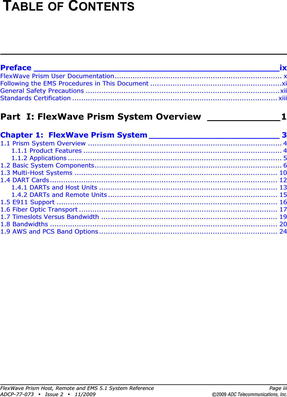 FlexWave Prism Host, Remote and EMS 5.1 System Reference Page iiiADCP-77-073 • Issue 2 • 11/2009 ©2009 ADC Telecommunications, Inc.TABLE OF CONTENTSPreface _______________________________________________ixFlexWave Prism User Documentation........................................................................... xFollowing the EMS Procedures in This Document ...........................................................xiGeneral Safety Precautions .......................................................................................xiiStandards Certification ............................................................................................ xiiiPart  I: FlexWave Prism System Overview  ____________1Chapter 1:  FlexWave Prism System _________________________ 31.1 Prism System Overview ....................................................................................... 41.1.1 Product Features ......................................................................................... 41.1.2 Applications ................................................................................................ 51.2 Basic System Components.................................................................................... 61.3 Multi-Host Systems ........................................................................................... 101.4 DART Cards...................................................................................................... 121.4.1 DARTs and Host Units ................................................................................ 131.4.2 DARTs and Remote Units ............................................................................ 151.5 E911 Support ................................................................................................... 161.6 Fiber Optic Transport ......................................................................................... 171.7 Timeslots Versus Bandwidth ............................................................................... 191.8 Bandwidths ...................................................................................................... 201.9 AWS and PCS Band Options................................................................................ 24
