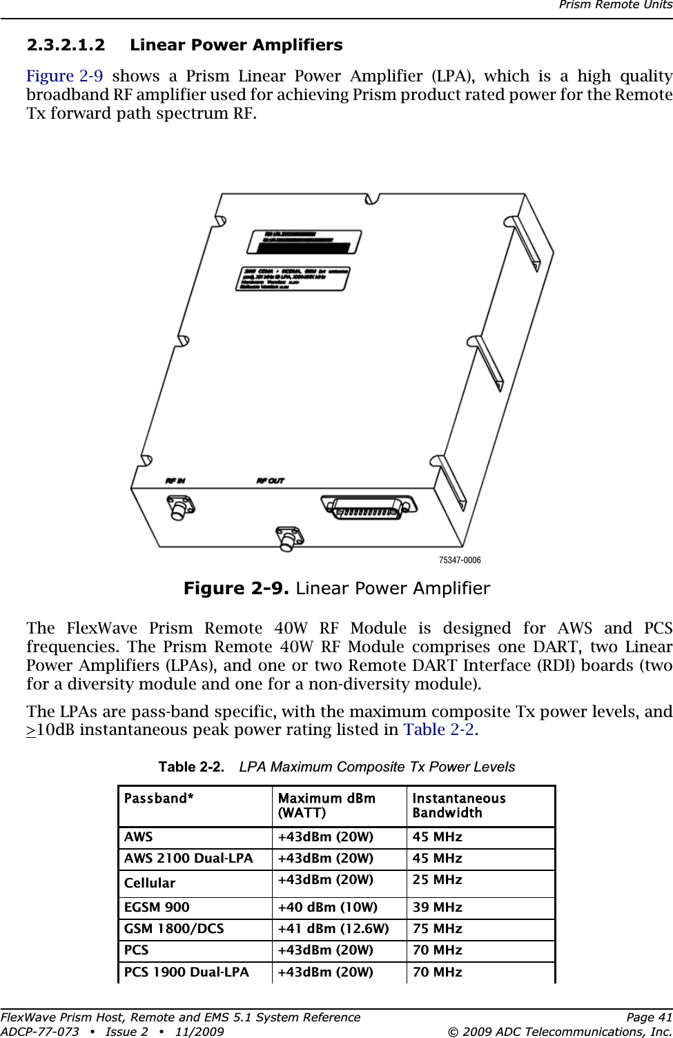 Prism Remote UnitsFlexWave Prism Host, Remote and EMS 5.1 System Reference Page 41ADCP-77-073 • Issue 2 • 11/2009 © 2009 ADC Telecommunications, Inc.2.3.2.1.2 Linear Power AmplifiersFigure 2-9 shows a Prism Linear Power Amplifier (LPA), which is a high quality broadband RF amplifier used for achieving Prism product rated power for the Remote Tx forward path spectrum RF. Figure 2-9. Linear Power AmplifierThe FlexWave Prism Remote 40W RF Module is designed for AWS and PCS frequencies. The Prism Remote 40W RF Module comprises one DART, two Linear Power Amplifiers (LPAs), and one or two Remote DART Interface (RDI) boards (two for a diversity module and one for a non-diversity module).The LPAs are pass-band specific, with the maximum composite Tx power levels, and &gt;10dB instantaneous peak power rating listed in Table 2-2.Table 2-2. LPA Maximum Composite Tx Power LevelsPassband* Maximum dBm (WATT)InstantaneousBandwidthAWS +43dBm (20W) 45 MHzAWS 2100 Dual-LPA +43dBm (20W) 45 MHzCellular +43dBm (20W) 25 MHzEGSM 900 +40 dBm (10W) 39 MHz GSM 1800/DCS  +41 dBm (12.6W) 75 MHzPCS +43dBm (20W) 70 MHzPCS 1900 Dual-LPA +43dBm (20W) 70 MHz75347-0006
