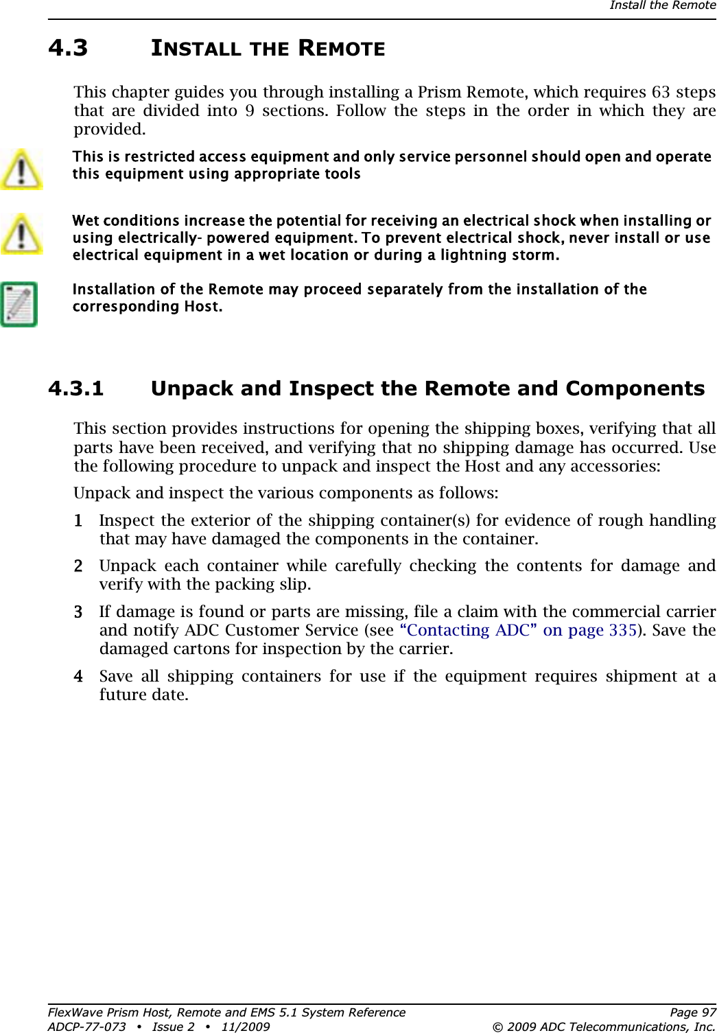 Install the RemoteFlexWave Prism Host, Remote and EMS 5.1 System Reference Page 97ADCP-77-073 • Issue 2 • 11/2009 © 2009 ADC Telecommunications, Inc.4.3 INSTALL THE REMOTEThis chapter guides you through installing a Prism Remote, which requires 63 steps that are divided into 9 sections. Follow the steps in the order in which they are provided.4.3.1 Unpack and Inspect the Remote and ComponentsThis section provides instructions for opening the shipping boxes, verifying that all parts have been received, and verifying that no shipping damage has occurred. Use the following procedure to unpack and inspect the Host and any accessories: Unpack and inspect the various components as follows:11 Inspect the exterior of the shipping container(s) for evidence of rough handling that may have damaged the components in the container.22 Unpack each container while carefully checking the contents for damage and verify with the packing slip.33 If damage is found or parts are missing, file a claim with the commercial carrier and notify ADC Customer Service (see “Contacting ADC” on page 335). Save the damaged cartons for inspection by the carrier.44 Save all shipping containers for use if the equipment requires shipment at a future date. This is restricted access equipment and only service personnel should open and operate this equipment using appropriate toolsWet conditions increase the potential for receiving an electrical shock when installing or using electrically- powered equipment. To prevent electrical shock, never install or use electrical equipment in a wet location or during a lightning storm.Installation of the Remote may proceed separately from the installation of the corresponding Host. 