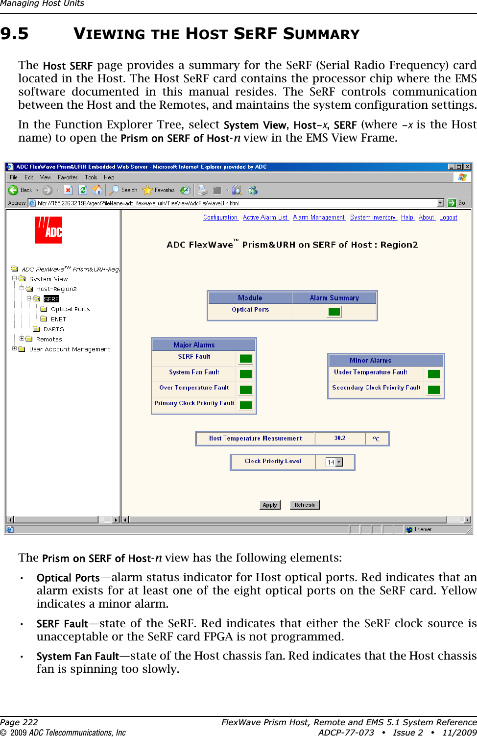 Managing Host UnitsPage 222 FlexWave Prism Host, Remote and EMS 5.1 System Reference© 2009 ADC Telecommunications, Inc ADCP-77-073 • Issue 2 • 11/20099.5 VIEWING THE HOST SERF SUMMARYTheHost SERF page provides a summary for the SeRF (Serial Radio Frequency) card located in the Host. The Host SeRF card contains the processor chip where the EMS software documented in this manual resides. The SeRF controls communication between the Host and the Remotes, and maintains the system configuration settings.In the Function Explorer Tree, select System View,Host-x,SERF (where -x is the Host name) to open the Prism on SERF of Host-n view in the EMS View Frame.ThePrism on SERF of Host-n view has the following elements:•Optical Ports—alarm status indicator for Host optical ports. Red indicates that an alarm exists for at least one of the eight optical ports on the SeRF card. Yellow indicates a minor alarm.•SERF Fault—state of the SeRF. Red indicates that either the SeRF clock source is unacceptable or the SeRF card FPGA is not programmed.•System Fan Fault—state of the Host chassis fan. Red indicates that the Host chassis fan is spinning too slowly. 