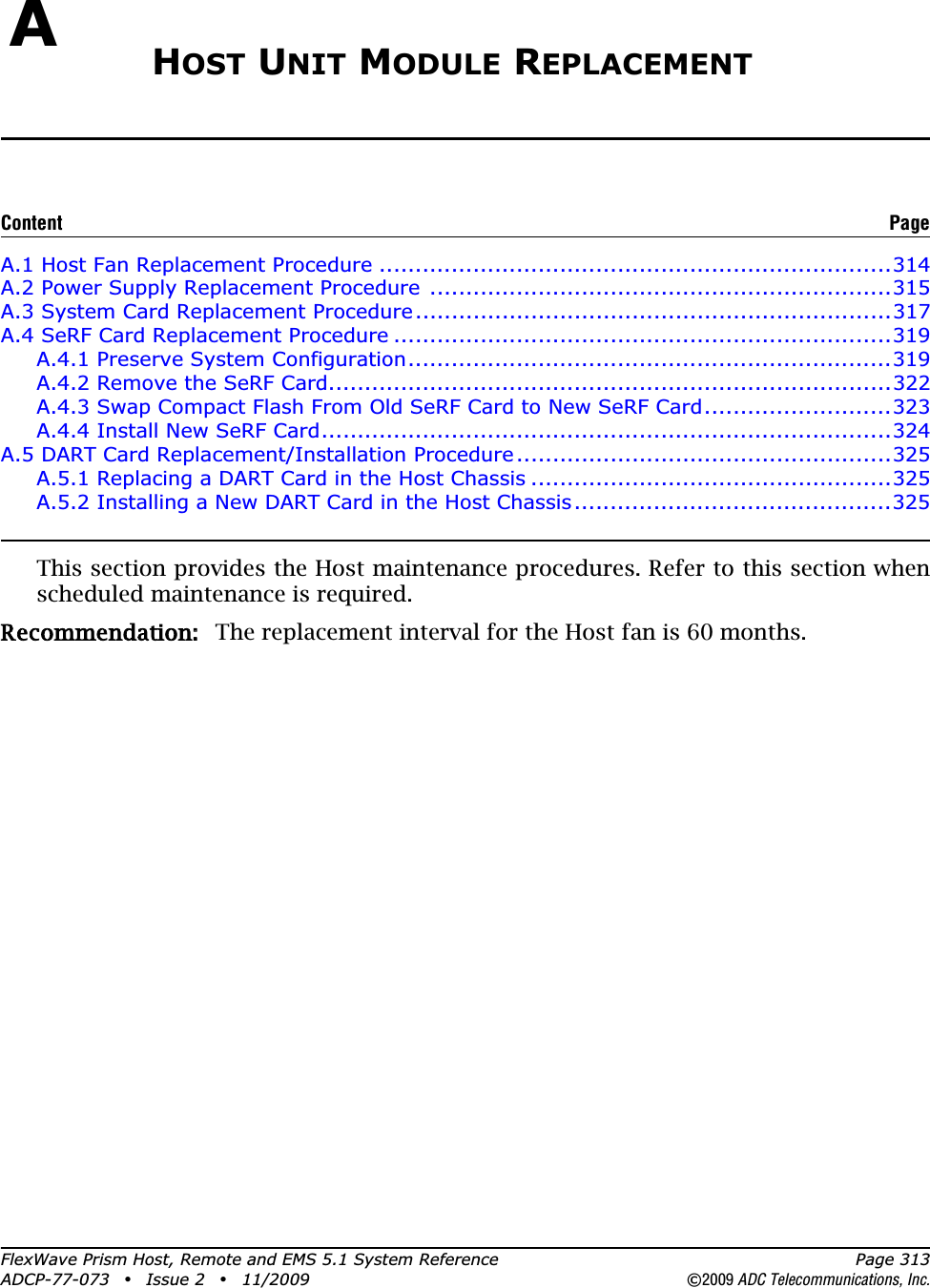 FlexWave Prism Host, Remote and EMS 5.1 System Reference Page 313ADCP-77-073 • Issue 2 • 11/2009 ©2009 ADC Telecommunications, Inc.AHOST UNIT MODULE REPLACEMENTA.1 Host Fan Replacement Procedure .......................................................................314A.2 Power Supply Replacement Procedure ................................................................315A.3 System Card Replacement Procedure..................................................................317A.4 SeRF Card Replacement Procedure .....................................................................319A.4.1 Preserve System Configuration...................................................................319A.4.2 Remove the SeRF Card..............................................................................322A.4.3 Swap Compact Flash From Old SeRF Card to New SeRF Card..........................323A.4.4 Install New SeRF Card...............................................................................324A.5 DART Card Replacement/Installation Procedure....................................................325A.5.1 Replacing a DART Card in the Host Chassis ..................................................325A.5.2 Installing a New DART Card in the Host Chassis............................................325This section provides the Host maintenance procedures. Refer to this section when scheduled maintenance is required.Recommendation:: The replacement interval for the Host fan is 60 months.Content Page