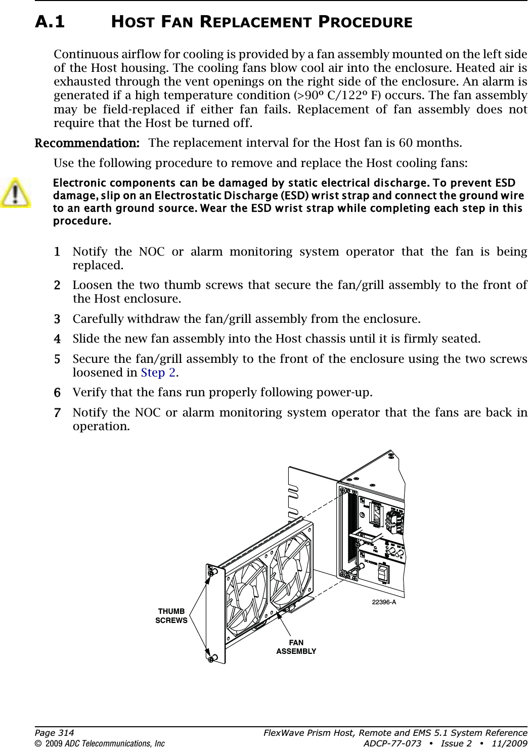 Page 314 FlexWave Prism Host, Remote and EMS 5.1 System Reference© 2009 ADC Telecommunications, Inc ADCP-77-073 • Issue 2 • 11/2009A.1 HOST FAN REPLACEMENT PROCEDUREContinuous airflow for cooling is provided by a fan assembly mounted on the left side of the Host housing. The cooling fans blow cool air into the enclosure. Heated air is exhausted through the vent openings on the right side of the enclosure. An alarm is generated if a high temperature condition (&gt;90º C/122º F) occurs. The fan assembly may be field-replaced if either fan fails. Replacement of fan assembly does not require that the Host be turned off.Recommendation:: The replacement interval for the Host fan is 60 months.Use the following procedure to remove and replace the Host cooling fans:11 Notify the NOC or alarm monitoring system operator that the fan is being replaced. 22 Loosen the two thumb screws that secure the fan/grill assembly to the front of the Host enclosure.33 Carefully withdraw the fan/grill assembly from the enclosure. 44 Slide the new fan assembly into the Host chassis until it is firmly seated.55 Secure the fan/grill assembly to the front of the enclosure using the two screws loosened in Step 2.66 Verify that the fans run properly following power-up. 77 Notify the NOC or alarm monitoring system operator that the fans are back in operation.Electronic components can be damaged by static electrical discharge. To prevent ESD damage, slip on an Electrostatic Discharge (ESD) wrist strap and connect the ground wire to an earth ground source. Wear the ESD wrist strap while completing each step in this procedure.22396-AFANASSEMBLYTHUMBSCREWS