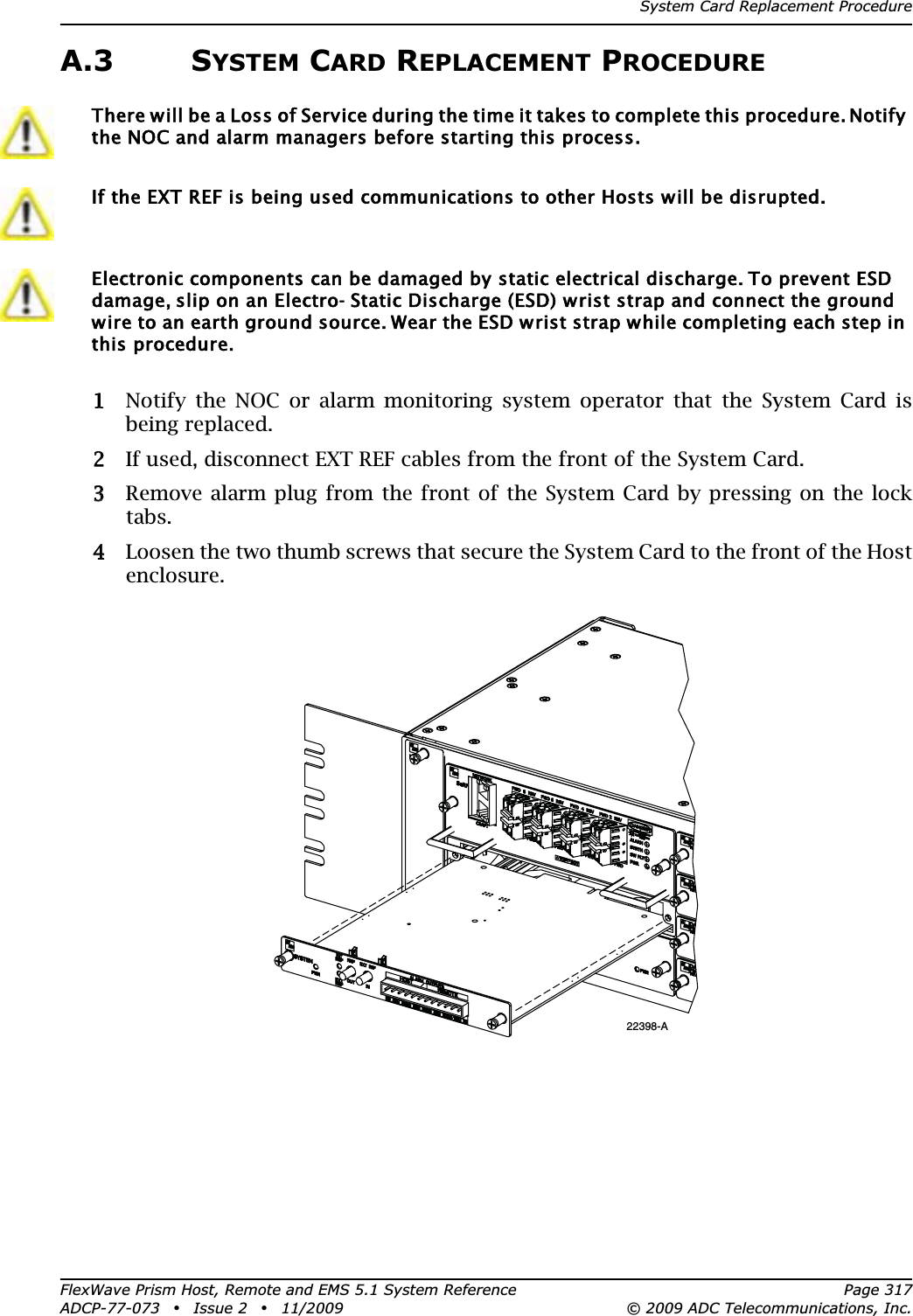 System Card Replacement ProcedureFlexWave Prism Host, Remote and EMS 5.1 System Reference Page 317ADCP-77-073 • Issue 2 • 11/2009 © 2009 ADC Telecommunications, Inc.A.3 SYSTEM CARD REPLACEMENT PROCEDURE11 Notify the NOC or alarm monitoring system operator that the System Card is being replaced.22 If used, disconnect EXT REF cables from the front of the System Card.33 Remove alarm plug from the front of the System Card by pressing on the lock tabs.44 Loosen the two thumb screws that secure the System Card to the front of the Host enclosure.There will be a Loss of Service during the time it takes to complete this procedure. Notify the NOC and alarm managers before starting this process.If the EXT REF is being used communications to other Hosts will be disrupted.Electronic components can be damaged by static electrical discharge. To prevent ESD damage, slip on an Electro- Static Discharge (ESD) wrist strap and connect the ground wire to an earth ground source. Wear the ESD wrist strap while completing each step in this procedure.22398-A