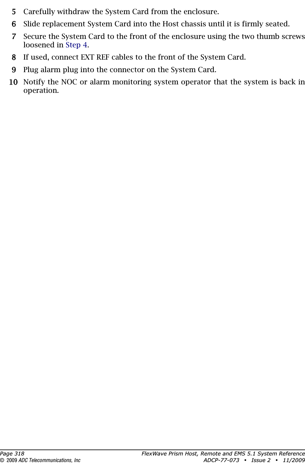 Page 318 FlexWave Prism Host, Remote and EMS 5.1 System Reference© 2009 ADC Telecommunications, Inc ADCP-77-073 • Issue 2 • 11/200955 Carefully withdraw the System Card from the enclosure. 66 Slide replacement System Card into the Host chassis until it is firmly seated.77 Secure the System Card to the front of the enclosure using the two thumb screws loosened in Step 4.88 If used, connect EXT REF cables to the front of the System Card.99 Plug alarm plug into the connector on the System Card.100 Notify the NOC or alarm monitoring system operator that the system is back in operation.