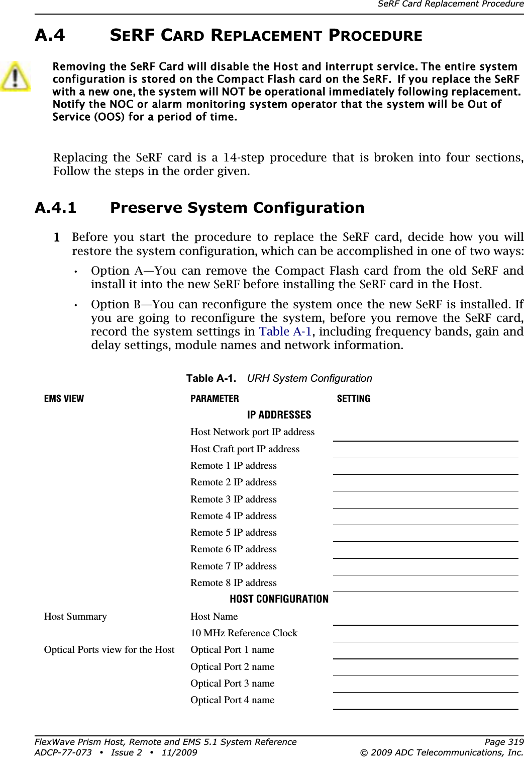 SeRF Card Replacement ProcedureFlexWave Prism Host, Remote and EMS 5.1 System Reference Page 319ADCP-77-073 • Issue 2 • 11/2009 © 2009 ADC Telecommunications, Inc.A.4 SERF CARD REPLACEMENT PROCEDUREReplacing the SeRF card is a 14-step procedure that is broken into four sections, Follow the steps in the order given.A.4.1 Preserve System Configuration11 Before you start the procedure to replace the SeRF card, decide how you will restore the system configuration, which can be accomplished in one of two ways:•• Option A—You can remove the Compact Flash card from the old SeRF and install it into the new SeRF before installing the SeRF card in the Host.•• Option B—You can reconfigure the system once the new SeRF is installed. If you are going to reconfigure the system, before you remove the SeRF card, record the system settings in Table A-1, including frequency bands, gain and delay settings, module names and network information. Removing the SeRF Card will disable the Host and interrupt service. The entire system configuration is stored on the Compact Flash card on the SeRF.  If you replace the SeRF with a new one, the system will NOT be operational immediately following replacement. Notify the NOC or alarm monitoring system operator that the system will be Out of Service (OOS) for a period of time.Table A-1. URH System ConfigurationEMS VIEW PARAMETER SETTINGIP ADDRESSESHost Network port IP addressHost Craft port IP addressRemote 1 IP addressRemote 2 IP addressRemote 3 IP addressRemote 4 IP addressRemote 5 IP addressRemote 6 IP addressRemote 7 IP addressRemote 8 IP addressHOST CONFIGURATIONHost Summary Host Name10 MHz Reference ClockOptical Ports view for the Host Optical Port 1 nameOptical Port 2 nameOptical Port 3 nameOptical Port 4 name