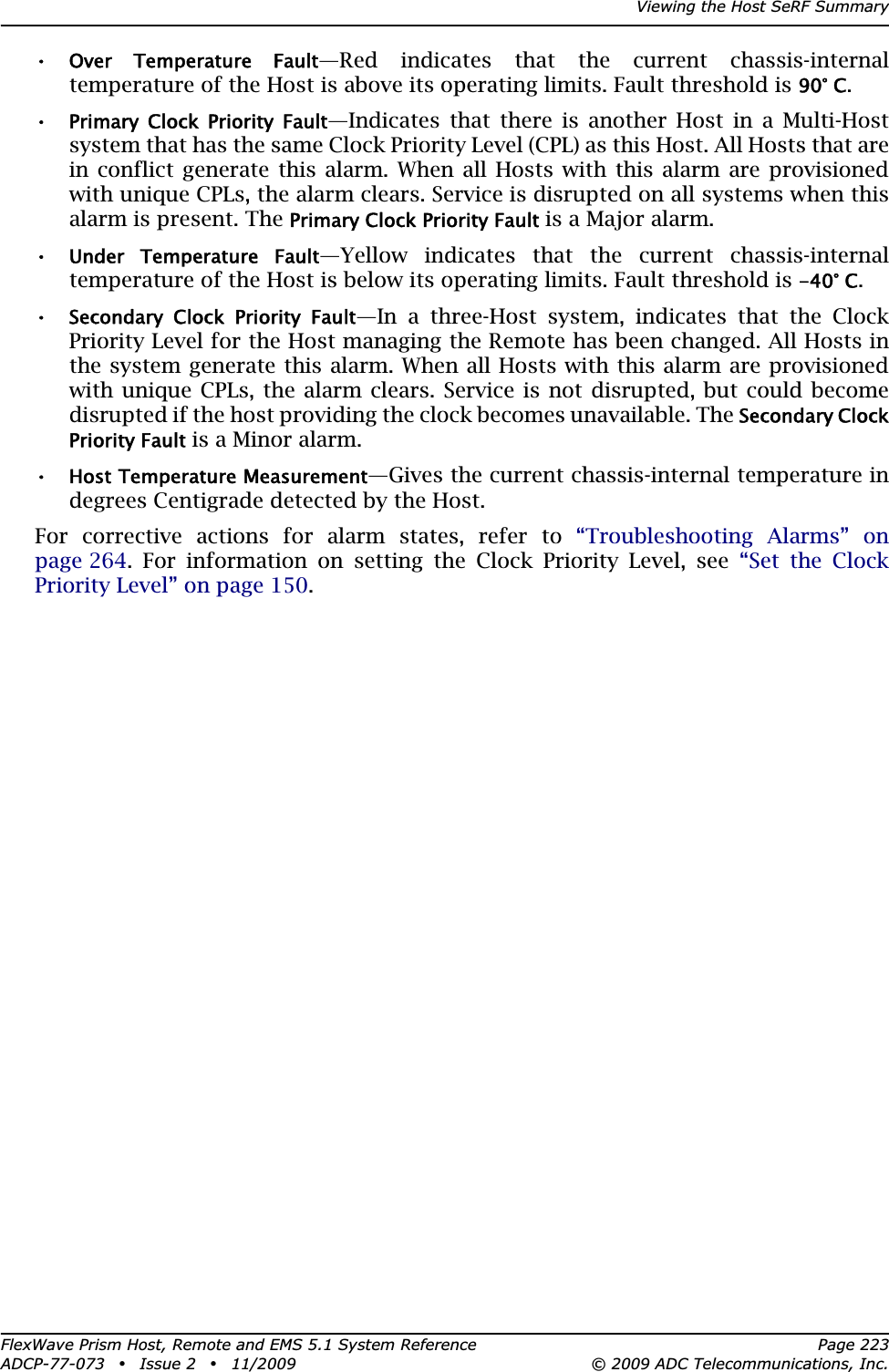 Viewing the Host SeRF SummaryFlexWave Prism Host, Remote and EMS 5.1 System Reference Page 223ADCP-77-073 • Issue 2 • 11/2009 © 2009 ADC Telecommunications, Inc.•Over  Temperature  Fault—Red indicates that the current chassis-internal temperature of the Host is above its operating limits. Fault threshold is 90° C.•Primary  Clock  Priority  Fault—Indicates that there is another Host in a Multi-Host system that has the same Clock Priority Level (CPL) as this Host. All Hosts that are in conflict generate this alarm. When all Hosts with this alarm are provisioned with unique CPLs, the alarm clears. Service is disrupted on all systems when this alarm is present. The Primary Clock Priority Fault is a Major alarm.•Under  Temperature  Fault—Yellow indicates that the current chassis-internal temperature of the Host is below its operating limits. Fault threshold is -40° C.•Secondary  Clock  Priority  Fault—In a three-Host system, indicates that the Clock Priority Level for the Host managing the Remote has been changed. All Hosts in the system generate this alarm. When all Hosts with this alarm are provisioned with unique CPLs, the alarm clears. Service is not disrupted, but could become disrupted if the host providing the clock becomes unavailable. The Secondary Clock Priority Fault is a Minor alarm.•Host Temperature Measurement—Gives the current chassis-internal temperature in degrees Centigrade detected by the Host.For corrective actions for alarm states, refer to “Troubleshooting Alarms” on page 264. For information on setting the Clock Priority Level, see “Set the Clock Priority Level” on page 150.
