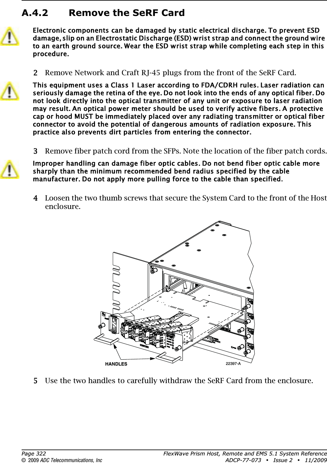 Page 322 FlexWave Prism Host, Remote and EMS 5.1 System Reference© 2009 ADC Telecommunications, Inc ADCP-77-073 • Issue 2 • 11/2009A.4.2 Remove the SeRF Card22 Remove Network and Craft RJ-45 plugs from the front of the SeRF Card.33 Remove fiber patch cord from the SFPs. Note the location of the fiber patch cords.44 Loosen the two thumb screws that secure the System Card to the front of the Host enclosure.55 Use the two handles to carefully withdraw the SeRF Card from the enclosure.Electronic components can be damaged by static electrical discharge. To prevent ESD damage, slip on an Electrostatic Discharge (ESD) wrist strap and connect the ground wire to an earth ground source. Wear the ESD wrist strap while completing each step in this procedure.This equipment uses a Class 1 Laser according to FDA/CDRH rules. Laser radiation can seriously damage the retina of the eye. Do not look into the ends of any optical fiber. Do not look directly into the optical transmitter of any unit or exposure to laser radiation may result. An optical power meter should be used to verify active fibers. A protective cap or hood MUST be immediately placed over any radiating transmitter or optical fiber connector to avoid the potential of dangerous amounts of radiation exposure. This practice also prevents dirt particles from entering the connector. Improper handling can damage fiber optic cables. Do not bend fiber optic cable more sharply than the minimum recommended bend radius specified by the cable manufacturer. Do not apply more pulling force to the cable than specified.22397-AHANDLES