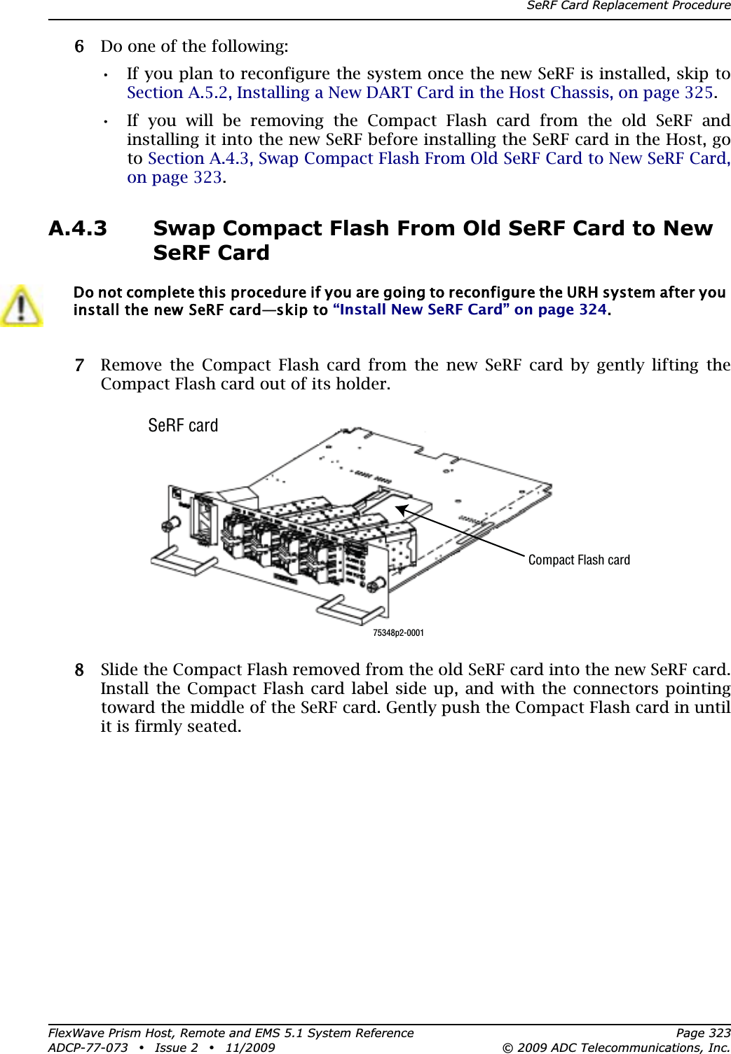 SeRF Card Replacement ProcedureFlexWave Prism Host, Remote and EMS 5.1 System Reference Page 323ADCP-77-073 • Issue 2 • 11/2009 © 2009 ADC Telecommunications, Inc.66 Do one of the following:•• If you plan to reconfigure the system once the new SeRF is installed, skip to Section A.5.2, Installing a New DART Card in the Host Chassis, on page 325.•• If you will be removing the Compact Flash card from the old SeRF and installing it into the new SeRF before installing the SeRF card in the Host, go to Section A.4.3, Swap Compact Flash From Old SeRF Card to New SeRF Card, on page 323.A.4.3 Swap Compact Flash From Old SeRF Card to New SeRF Card77 Remove the Compact Flash card from the new SeRF card by gently lifting the Compact Flash card out of its holder.88 Slide the Compact Flash removed from the old SeRF card into the new SeRF card. Install the Compact Flash card label side up, and with the connectors pointing toward the middle of the SeRF card. Gently push the Compact Flash card in until it is firmly seated.Do not complete this procedure if you are going to reconfigure the URH system after you install the new SeRF card—skip to “Install New SeRF Card” on page 324.75348p2-0001Compact Flash cardSeRF card