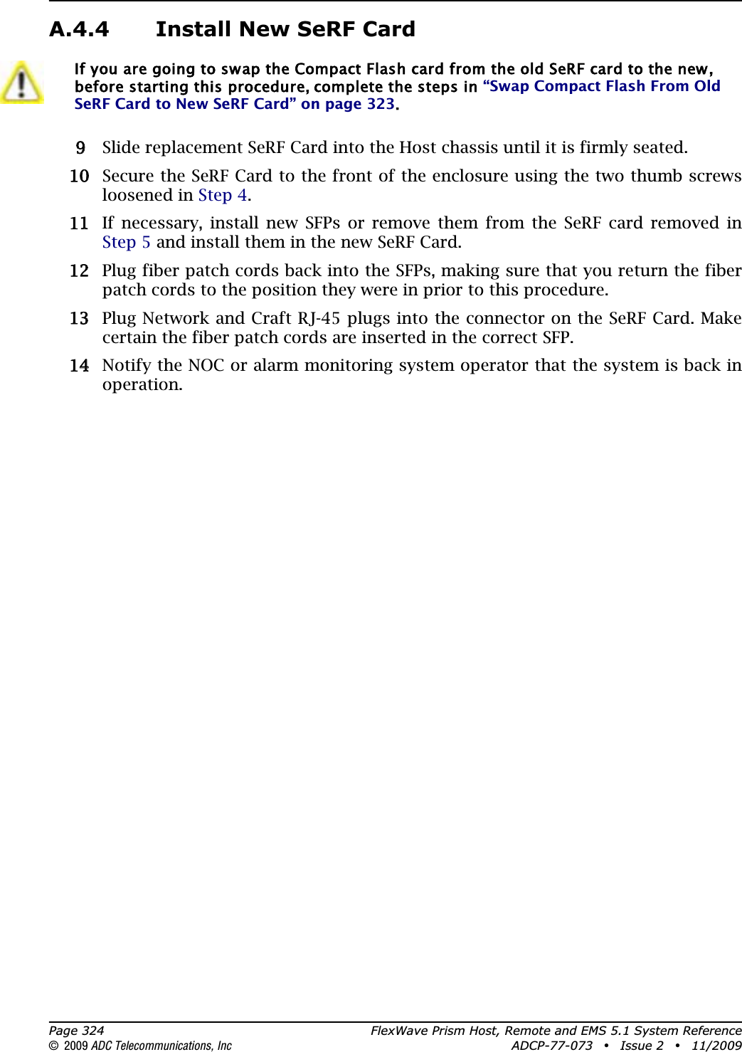 Page 324 FlexWave Prism Host, Remote and EMS 5.1 System Reference© 2009 ADC Telecommunications, Inc ADCP-77-073 • Issue 2 • 11/2009A.4.4 Install New SeRF Card99 Slide replacement SeRF Card into the Host chassis until it is firmly seated.100 Secure the SeRF Card to the front of the enclosure using the two thumb screws loosened in Step 4.111 If necessary, install new SFPs or remove them from the SeRF card removed in Step 5 and install them in the new SeRF Card.122 Plug fiber patch cords back into the SFPs, making sure that you return the fiber patch cords to the position they were in prior to this procedure.133 Plug Network and Craft RJ-45 plugs into the connector on the SeRF Card. Make certain the fiber patch cords are inserted in the correct SFP.144 Notify the NOC or alarm monitoring system operator that the system is back in operation.If you are going to swap the Compact Flash card from the old SeRF card to the new, before starting this procedure, complete the steps in “Swap Compact Flash From Old SeRF Card to New SeRF Card” on page 323.