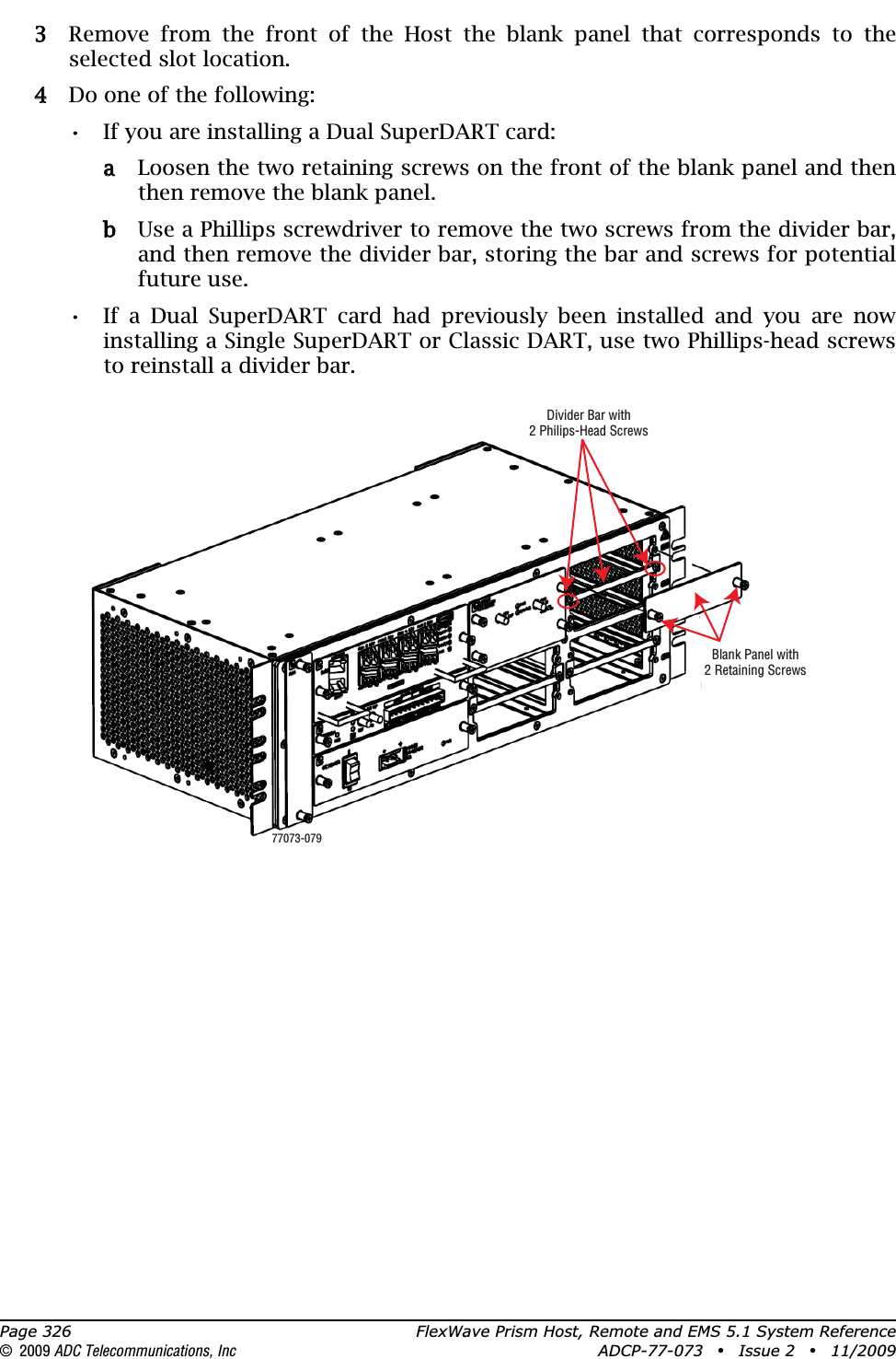 Page 326 FlexWave Prism Host, Remote and EMS 5.1 System Reference© 2009 ADC Telecommunications, Inc ADCP-77-073 • Issue 2 • 11/200933 Remove from the front of the Host the blank panel that corresponds to the selected slot location.44 Do one of the following:•• If you are installing a Dual SuperDART card:aa Loosen the two retaining screws on the front of the blank panel and then then remove the blank panel.bb Use a Phillips screwdriver to remove the two screws from the divider bar, and then remove the divider bar, storing the bar and screws for potential future use.•• If a Dual SuperDART card had previously been installed and you are now installing a Single SuperDART or Classic DART, use two Phillips-head screws to reinstall a divider bar.Blank Panel with2 Retaining ScrewsDivider Bar with2 Philips-Head Screws77073-079