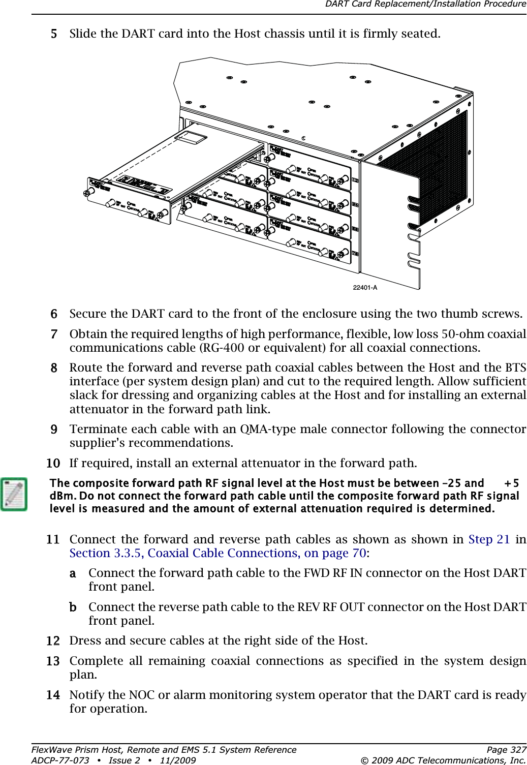 DART Card Replacement/Installation ProcedureFlexWave Prism Host, Remote and EMS 5.1 System Reference Page 327ADCP-77-073 • Issue 2 • 11/2009 © 2009 ADC Telecommunications, Inc.55 Slide the DART card into the Host chassis until it is firmly seated.66 Secure the DART card to the front of the enclosure using the two thumb screws.77 Obtain the required lengths of high performance, flexible, low loss 50-ohm coaxial communications cable (RG-400 or equivalent) for all coaxial connections. 88 Route the forward and reverse path coaxial cables between the Host and the BTS interface (per system design plan) and cut to the required length. Allow sufficient slack for dressing and organizing cables at the Host and for installing an external attenuator in the forward path link. 99 Terminate each cable with an QMA-type male connector following the connector supplier’s recommendations. 100 If required, install an external attenuator in the forward path.111 Connect the forward and reverse path cables as shown as shown in Step 21 in Section 3.3.5, Coaxial Cable Connections, on page 70:aa Connect the forward path cable to the FWD RF IN connector on the Host DART front panel.bb Connect the reverse path cable to the REV RF OUT connector on the Host DART front panel.122 Dress and secure cables at the right side of the Host.133 Complete all remaining coaxial connections as specified in the system design plan.144 Notify the NOC or alarm monitoring system operator that the DART card is ready for operation.The composite forward path RF signal level at the Host must be between –25 and       + 5 dBm. Do not connect the forward path cable until the composite forward path RF signal level is measured and the amount of external attenuation required is determined.22401-A