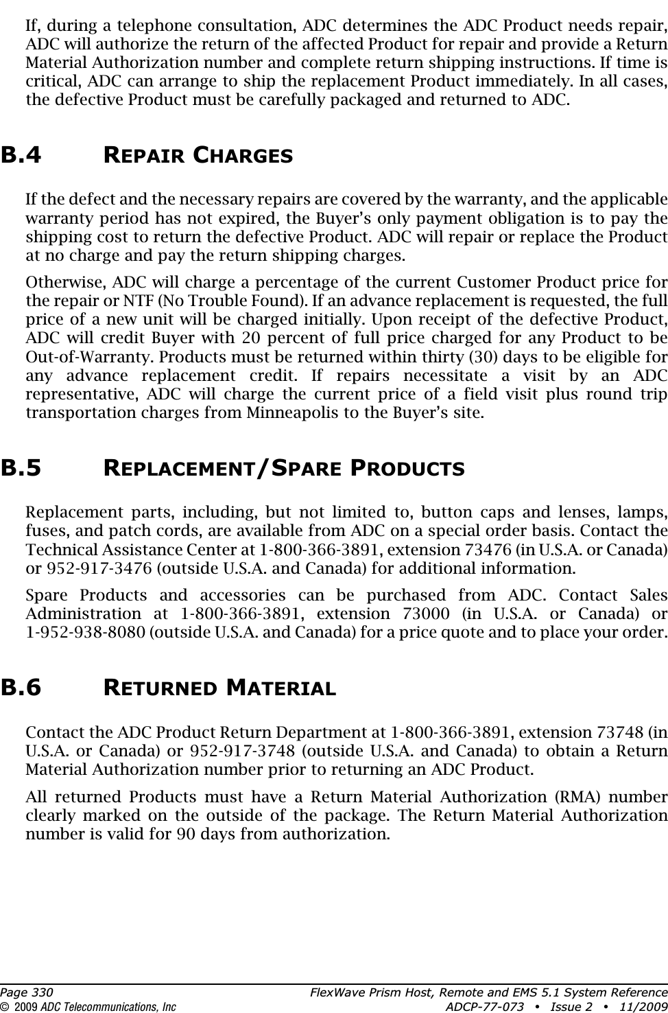 Page 330 FlexWave Prism Host, Remote and EMS 5.1 System Reference© 2009 ADC Telecommunications, Inc ADCP-77-073 • Issue 2 • 11/2009If, during a telephone consultation, ADC determines the ADC Product needs repair, ADC will authorize the return of the affected Product for repair and provide a Return Material Authorization number and complete return shipping instructions. If time is critical, ADC can arrange to ship the replacement Product immediately. In all cases, the defective Product must be carefully packaged and returned to ADC.B.4 REPAIR CHARGESIf the defect and the necessary repairs are covered by the warranty, and the applicable warranty period has not expired, the Buyer’s only payment obligation is to pay the shipping cost to return the defective Product. ADC will repair or replace the Product at no charge and pay the return shipping charges.Otherwise, ADC will charge a percentage of the current Customer Product price for the repair or NTF (No Trouble Found). If an advance replacement is requested, the full price of a new unit will be charged initially. Upon receipt of the defective Product, ADC will credit Buyer with 20 percent of full price charged for any Product to be Out-of-Warranty. Products must be returned within thirty (30) days to be eligible for any advance replacement credit. If repairs necessitate a visit by an ADC representative, ADC will charge the current price of a field visit plus round trip transportation charges from Minneapolis to the Buyer’s site.B.5 REPLACEMENT/SPARE PRODUCTSReplacement parts, including, but not limited to, button caps and lenses, lamps, fuses, and patch cords, are available from ADC on a special order basis. Contact the Technical Assistance Center at 1-800-366-3891, extension 73476 (in U.S.A. or Canada) or 952-917-3476 (outside U.S.A. and Canada) for additional information.Spare Products and accessories can be purchased from ADC. Contact Sales Administration at 1-800-366-3891, extension 73000 (in U.S.A. or Canada) or 1-952-938-8080 (outside U.S.A. and Canada) for a price quote and to place your order.B.6 RETURNED MATERIALContact the ADC Product Return Department at 1-800-366-3891, extension 73748 (in U.S.A. or Canada) or 952-917-3748 (outside U.S.A. and Canada) to obtain a Return Material Authorization number prior to returning an ADC Product.All returned Products must have a Return Material Authorization (RMA) number clearly marked on the outside of the package. The Return Material Authorization number is valid for 90 days from authorization.