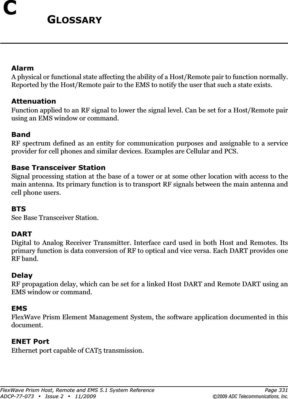 FlexWave Prism Host, Remote and EMS 5.1 System Reference Page 331ADCP-77-073 • Issue 2 • 11/2009 ©2009 ADC Telecommunications, Inc.CGLOSSARYAlarmA physical or functional state affecting the ability of a Host/Remote pair to function normally. Reported by the Host/Remote pair to the EMS to notify the user that such a state exists.AttenuationFunction applied to an RF signal to lower the signal level. Can be set for a Host/Remote pair using an EMS window or command.BandRF spectrum defined as an entity for communication purposes and assignable to a service provider for cell phones and similar devices. Examples are Cellular and PCS.Base Transceiver StationSignal processing station at the base of a tower or at some other location with access to the main antenna. Its primary function is to transport RF signals between the main antenna and cell phone users.BTSSee Base Transceiver Station. DARTDigital to Analog Receiver Transmitter. Interface card used in both Host and Remotes. Its primary function is data conversion of RF to optical and vice versa. Each DART provides one RF band.DelayRF propagation delay, which can be set for a linked Host DART and Remote DART using an EMS window or command.EMSFlexWave Prism Element Management System, the software application documented in this document.ENET PortEthernet port capable of CAT5 transmission.