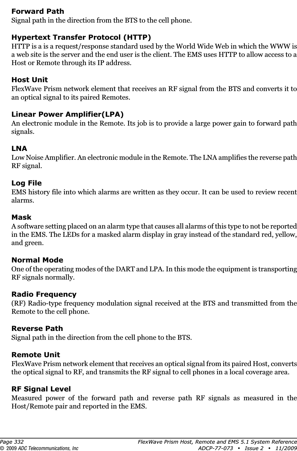 Page 332 FlexWave Prism Host, Remote and EMS 5.1 System Reference© 2009 ADC Telecommunications, Inc ADCP-77-073 • Issue 2 • 11/2009Forward PathSignal path in the direction from the BTS to the cell phone.Hypertext Transfer Protocol (HTTP)HTTP is a is a request/response standard used by the World Wide Web in which the WWW is a web site is the server and the end user is the client. The EMS uses HTTP to allow access to a Host or Remote through its IP address.Host UnitFlexWave Prism network element that receives an RF signal from the BTS and converts it to an optical signal to its paired Remotes.Linear Power Amplifier(LPA)An electronic module in the Remote. Its job is to provide a large power gain to forward path signals.LNALow Noise Amplifier. An electronic module in the Remote. The LNA amplifies the reverse path RF signal.Log FileEMS history file into which alarms are written as they occur. It can be used to review recent alarms.MaskA software setting placed on an alarm type that causes all alarms of this type to not be reported in the EMS. The LEDs for a masked alarm display in gray instead of the standard red, yellow, and green.Normal ModeOne of the operating modes of the DART and LPA. In this mode the equipment is transporting RF signals normally.Radio Frequency(RF) Radio-type frequency modulation signal received at the BTS and transmitted from the Remote to the cell phone.Reverse PathSignal path in the direction from the cell phone to the BTS.Remote UnitFlexWave Prism network element that receives an optical signal from its paired Host, converts the optical signal to RF, and transmits the RF signal to cell phones in a local coverage area.RF Signal LevelMeasured power of the forward path and reverse path RF signals as measured in the Host/Remote pair and reported in the EMS.