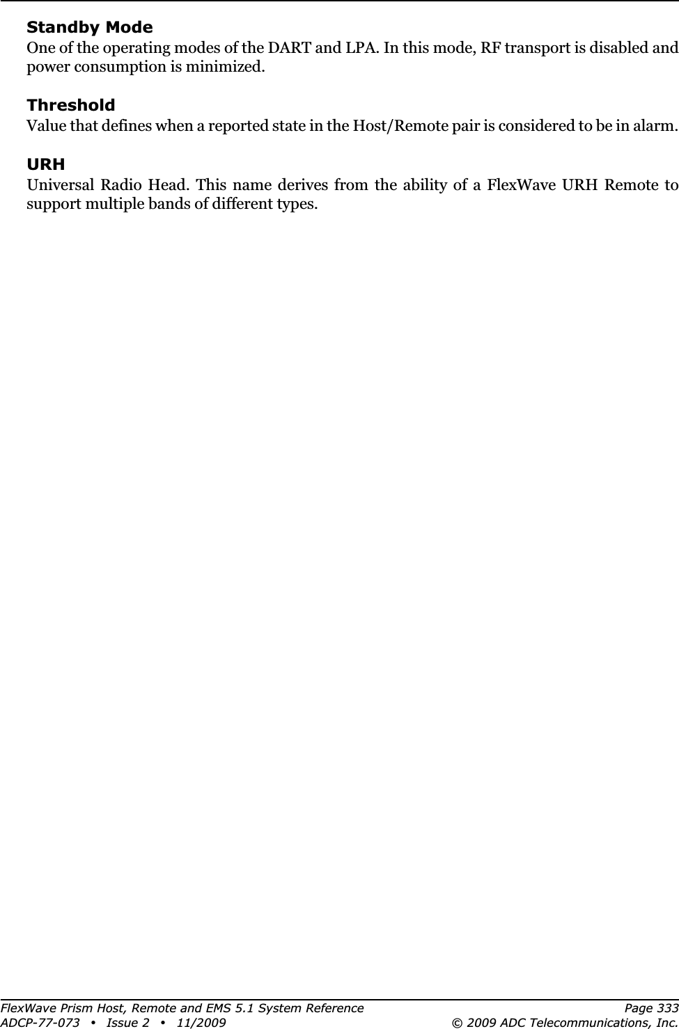 FlexWave Prism Host, Remote and EMS 5.1 System Reference Page 333ADCP-77-073 • Issue 2 • 11/2009 © 2009 ADC Telecommunications, Inc.Standby ModeOne of the operating modes of the DART and LPA. In this mode, RF transport is disabled and power consumption is minimized.ThresholdValue that defines when a reported state in the Host/Remote pair is considered to be in alarm.URHUniversal Radio Head. This name derives from the ability of a FlexWave URH Remote to support multiple bands of different types. 