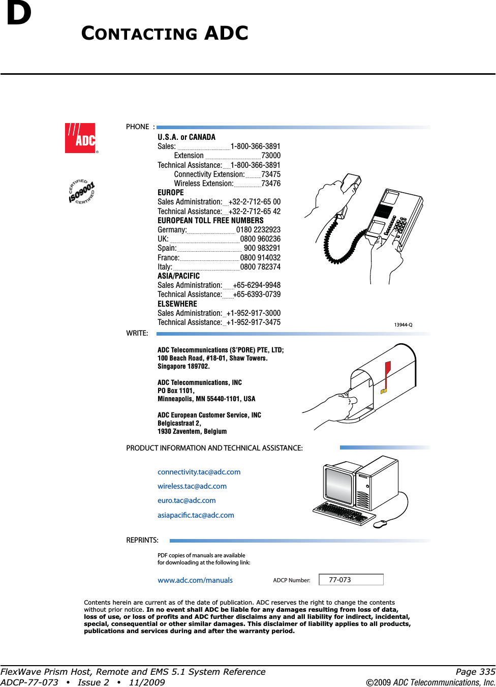 FlexWave Prism Host, Remote and EMS 5.1 System Reference Page 335ADCP-77-073 • Issue 2 • 11/2009 ©2009 ADC Telecommunications, Inc.DCONTACTING ADC13944-QContents herein are current as of the date of publication. ADC reserves the right to change the contentswithout prior notice. In no event shall ADC be liable for any damages resulting from loss of data,loss of use, or loss of profits and ADC further disclaims any and all liability for indirect, incidental,special, consequential or other similar damages. This disclaimer of liability applies to all products,publications and services during and after the warranty period.REPRINTS:www.adc.com/manualsPDF copies of manuals are availablefor downloading at the following link:PRODUCT INFORMATION AND TECHNICAL ASSISTANCE:connectivity.tac@adc.comwireless.tac@adc.comeuro.tac@adc.comasiapacic.tac@adc.comADCP Number:WRITE:ADC Telecommunications (S’PORE) PTE, LTD;100 Beach Road, #18-01, Shaw Towers.Singapore 189702.ADC Telecommunications, INCPO Box 1101,Minneapolis, MN 55440-1101, USAADC European Customer Service, INCBelgicastraat 2,1930 Zaventem, Belgium77-073PHONE :U.S.A. or CANADASales:     1-800-366-3891 Extension   73000Technical Assistance:  1-800-366-3891 Connectivity Extension: 73475 Wireless Extension:  73476EUROPESales Administration:  +32-2-712-65 00Technical Assistance:  +32-2-712-65 42EUROPEAN TOLL FREE NUMBERSGermany:   0180 2232923UK:     0800 960236Spain:   900 983291France:   0800 914032Italy:     0800 782374ASIA/PACIFICSales Administration:  +65-6294-9948Technical Assistance:  +65-6393-0739ELSEWHERESales Administration:  +1-952-917-3000Technical Assistance:  +1-952-917-3475 