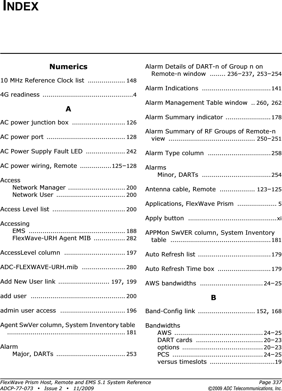 FlexWave Prism Host, Remote and EMS 5.1 System Reference Page 337ADCP-77-073 • Issue 2 • 11/2009 ©2009 ADC Telecommunications, Inc.INDEXNumerics10 MHz Reference Clock list ................... 1484G readiness ..............................................4AAC power junction box ........................... 126AC power port ........................................ 128AC Power Supply Fault LED .................... 242AC power wiring, Remote ................125–128AccessNetwork Manager ............................. 200Network User ................................... 200Access Level list ..................................... 200AccessingEMS ................................................. 188FlexWave-URH Agent MIB ................ 282AccessLevel column ............................... 197ADC-FLEXWAVE-URH.mib ...................... 280Add New User link .......................... 197,199add user ................................................ 200admin user access ................................. 196Agent SwVer column, System Inventory table............................................................ 181AlarmMajor, DARTs ................................... 253Alarm Details of DART-n of Group n on Remote-n window ........ 236–237,253–254Alarm Indications ...................................141Alarm Management Table window .. 260,262Alarm Summary indicator .......................178Alarm Summary of RF Groups of Remote-n view ............................................ 250–251Alarm Type column ................................258AlarmsMinor, DARTs ...................................254Antenna cable, Remote .................. 123–125Applications, FlexWave Prism .................... 5Apply button .............................................xiAPPMon SwVER column, System Inventory table ...................................................181Auto Refresh list .....................................179Auto Refresh Time box ...........................179AWS bandwidths ................................ 24–25BBand-Config link ............................. 152,168BandwidthsAWS ............................................. 24–25DART cards .................................. 20–23options ......................................... 20–23PCS .............................................. 24–25versus timeslots .................................19