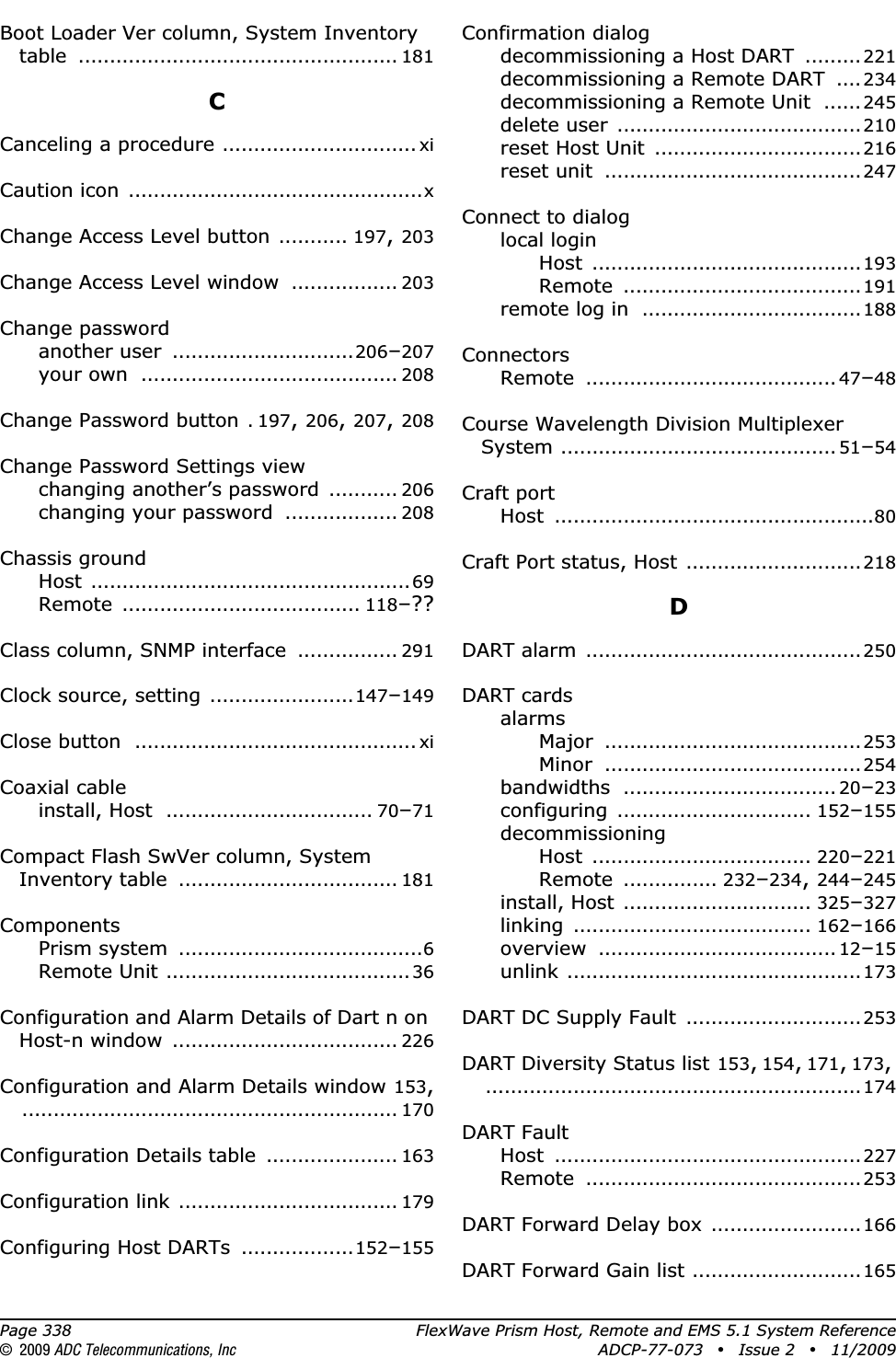 Page 338 FlexWave Prism Host, Remote and EMS 5.1 System Reference© 2009 ADC Telecommunications, Inc ADCP-77-073 • Issue 2 • 11/2009Boot Loader Ver column, System Inventory table ................................................... 181CCanceling a procedure ............................... xiCaution icon ...............................................xChange Access Level button ........... 197,203Change Access Level window ................. 203Change passwordanother user .............................206–207your own ......................................... 208Change Password button .197,206,207,208Change Password Settings viewchanging another’s password ........... 206changing your password .................. 208Chassis groundHost ...................................................69Remote ...................................... 118–??Class column, SNMP interface ................ 291Clock source, setting .......................147–149Close button ............................................. xiCoaxial cableinstall, Host ................................. 70–71Compact Flash SwVer column, System Inventory table ................................... 181ComponentsPrism system .......................................6Remote Unit .......................................36Configuration and Alarm Details of Dart n on Host-n window .................................... 226Configuration and Alarm Details window 153,............................................................ 170Configuration Details table ..................... 163Configuration link ................................... 179Configuring Host DARTs ..................152–155Confirmation dialogdecommissioning a Host DART .........221decommissioning a Remote DART .... 234decommissioning a Remote Unit ......245delete user .......................................210reset Host Unit .................................216reset unit .........................................247Connect to dialoglocal loginHost ...........................................193Remote ......................................191remote log in ...................................188ConnectorsRemote ........................................ 47–48Course Wavelength Division Multiplexer System ............................................ 51–54Craft portHost ...................................................80Craft Port status, Host ............................218DDART alarm ............................................250DART cardsalarmsMajor .........................................253Minor .........................................254bandwidths .................................. 20–23configuring ............................... 152–155decommissioningHost ................................... 220–221Remote ............... 232–234,244–245install, Host .............................. 325–327linking ...................................... 162–166overview ...................................... 12–15unlink ...............................................173DART DC Supply Fault ............................253DART Diversity Status list 153,154,171,173,............................................................174DART FaultHost .................................................227Remote ............................................253DART Forward Delay box ........................166DART Forward Gain list ........................... 165