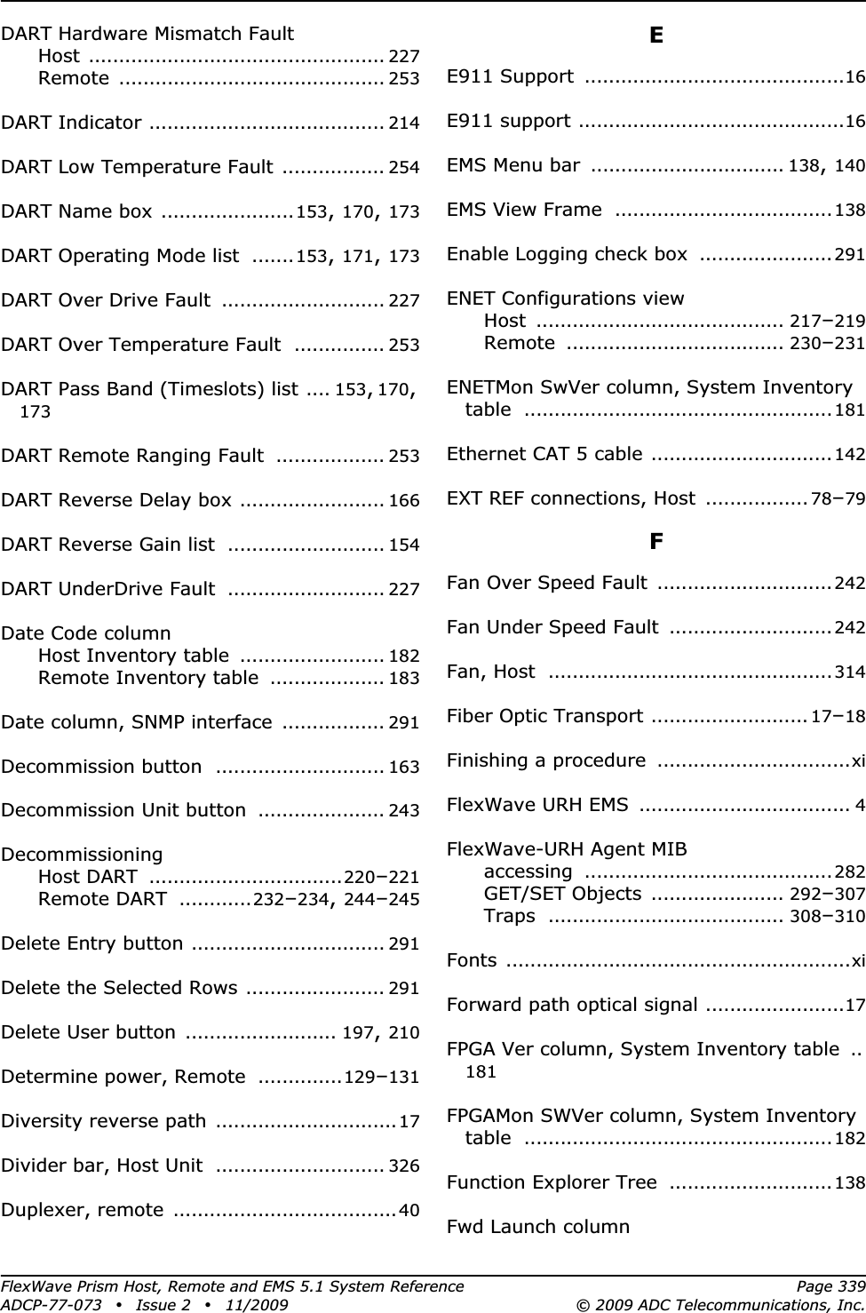 FlexWave Prism Host, Remote and EMS 5.1 System Reference Page 339ADCP-77-073 • Issue 2 • 11/2009 © 2009 ADC Telecommunications, Inc.DART Hardware Mismatch FaultHost ................................................. 227Remote ............................................ 253DART Indicator ....................................... 214DART Low Temperature Fault ................. 254DART Name box ......................153,170,173DART Operating Mode list .......153,171,173DART Over Drive Fault ........................... 227DART Over Temperature Fault ............... 253DART Pass Band (Timeslots) list .... 153,170,173DART Remote Ranging Fault .................. 253DART Reverse Delay box ........................ 166DART Reverse Gain list .......................... 154DART UnderDrive Fault .......................... 227Date Code columnHost Inventory table ........................ 182Remote Inventory table ................... 183Date column, SNMP interface ................. 291Decommission button ............................ 163Decommission Unit button ..................... 243DecommissioningHost DART ................................220–221Remote DART ............232–234,244–245Delete Entry button ................................ 291Delete the Selected Rows ....................... 291Delete User button ......................... 197,210Determine power, Remote ..............129–131Diversity reverse path ..............................17Divider bar, Host Unit ............................ 326Duplexer, remote .....................................40EE911 Support ...........................................16E911 support ............................................16EMS Menu bar ................................ 138,140EMS View Frame ....................................138Enable Logging check box ......................291ENET Configurations viewHost ......................................... 217–219Remote .................................... 230–231ENETMon SwVer column, System Inventory table ...................................................181Ethernet CAT 5 cable ..............................142EXT REF connections, Host ................. 78–79FFan Over Speed Fault .............................242Fan Under Speed Fault ...........................242Fan, Host ...............................................314Fiber Optic Transport .......................... 17–18Finishing a procedure ................................xiFlexWave URH EMS ................................... 4FlexWave-URH Agent MIBaccessing .........................................282GET/SET Objects ...................... 292–307Traps ....................................... 308–310Fonts .........................................................xiForward path optical signal .......................17FPGA Ver column, System Inventory table ..181FPGAMon SWVer column, System Inventory table ...................................................182Function Explorer Tree ...........................138Fwd Launch column