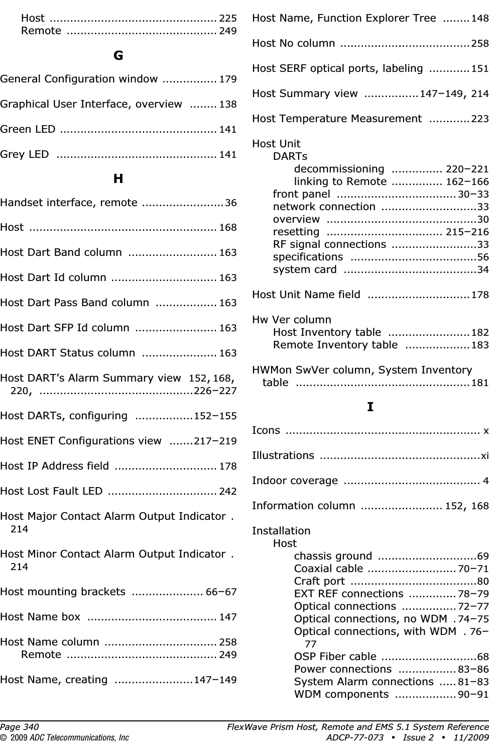 Page 340 FlexWave Prism Host, Remote and EMS 5.1 System Reference© 2009 ADC Telecommunications, Inc ADCP-77-073 • Issue 2 • 11/2009Host ................................................. 225Remote ............................................ 249GGeneral Configuration window ................ 179Graphical User Interface, overview ........ 138Green LED .............................................. 141Grey LED ............................................... 141HHandset interface, remote ........................36Host ....................................................... 168Host Dart Band column .......................... 163Host Dart Id column ............................... 163Host Dart Pass Band column .................. 163Host Dart SFP Id column ........................ 163Host DART Status column ...................... 163Host DART’s Alarm Summary view 152,168,220,.............................................226–227Host DARTs, configuring .................152–155Host ENET Configurations view .......217–219Host IP Address field .............................. 178Host Lost Fault LED ................................ 242Host Major Contact Alarm Output Indicator .214Host Minor Contact Alarm Output Indicator .214Host mounting brackets ..................... 66–67Host Name box ...................................... 147Host Name column ................................. 258Remote ............................................ 249Host Name, creating .......................147–149Host Name, Function Explorer Tree ........148Host No column ......................................258Host SERF optical ports, labeling ............151Host Summary view ................147–149,214Host Temperature Measurement ............223Host UnitDARTsdecommissioning ............... 220–221linking to Remote ............... 162–166front panel ................................... 30–33network connection ............................33overview ............................................30resetting .................................. 215–216RF signal connections .........................33specifications .....................................56system card .......................................34Host Unit Name field ..............................178Hw Ver columnHost Inventory table ........................182Remote Inventory table ...................183HWMon SwVer column, System Inventory table ...................................................181IIcons ......................................................... xIllustrations ...............................................xiIndoor coverage ........................................ 4Information column ........................ 152,168InstallationHostchassis ground .............................69Coaxial cable .......................... 70–71Craft port .....................................80EXT REF connections .............. 78–79Optical connections ................ 72–77Optical connections, no WDM .74–75Optical connections, with WDM .76–77OSP Fiber cable ............................68Power connections ................. 83–86System Alarm connections ..... 81–83WDM components .................. 90–91