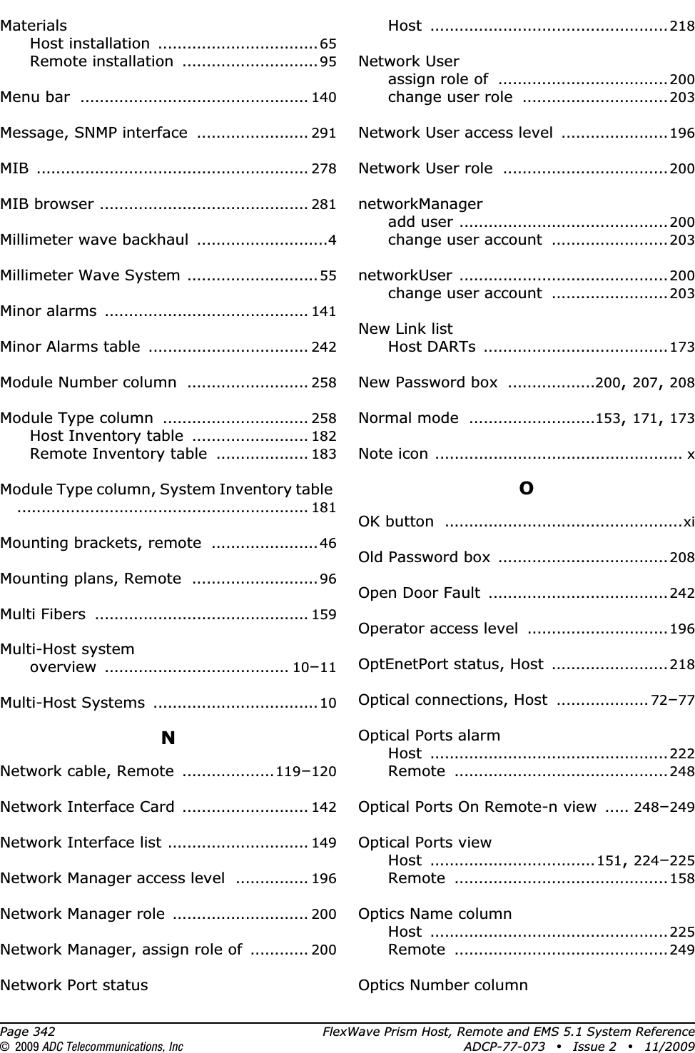 Page 342 FlexWave Prism Host, Remote and EMS 5.1 System Reference© 2009 ADC Telecommunications, Inc ADCP-77-073 • Issue 2 • 11/2009MaterialsHost installation .................................65Remote installation ............................95Menu bar ............................................... 140Message, SNMP interface ....................... 291MIB ........................................................ 278MIB browser ........................................... 281Millimeter wave backhaul ...........................4Millimeter Wave System ...........................55Minor alarms .......................................... 141Minor Alarms table ................................. 242Module Number column ......................... 258Module Type column .............................. 258Host Inventory table ........................ 182Remote Inventory table ................... 183Module Type column, System Inventory table............................................................ 181Mounting brackets, remote ......................46Mounting plans, Remote ..........................96Multi Fibers ............................................ 159Multi-Host systemoverview ...................................... 10–11Multi-Host Systems ..................................10NNetwork cable, Remote ...................119–120Network Interface Card .......................... 142Network Interface list ............................. 149Network Manager access level ............... 196Network Manager role ............................ 200Network Manager, assign role of ............ 200Network Port statusHost .................................................218Network Userassign role of ...................................200change user role ..............................203Network User access level ......................196Network User role ..................................200networkManageradd user ...........................................200change user account ........................203networkUser ...........................................200change user account ........................203New Link listHost DARTs ......................................173New Password box ..................200,207,208Normal mode ..........................153,171,173Note icon ................................................... xOOK button .................................................xiOld Password box ...................................208Open Door Fault .....................................242Operator access level .............................196OptEnetPort status, Host ........................218Optical connections, Host ................... 72–77Optical Ports alarmHost .................................................222Remote ............................................248Optical Ports On Remote-n view ..... 248–249Optical Ports viewHost ..................................151,224–225Remote ............................................158Optics Name columnHost .................................................225Remote ............................................249Optics Number column