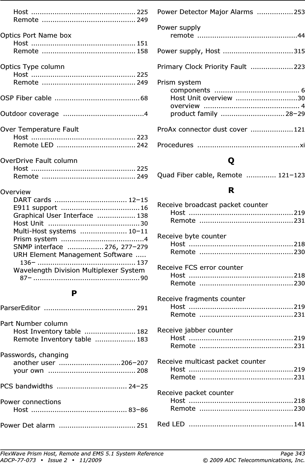 FlexWave Prism Host, Remote and EMS 5.1 System Reference Page 343ADCP-77-073 • Issue 2 • 11/2009 © 2009 ADC Telecommunications, Inc.Host ................................................. 225Remote ............................................ 249Optics Port Name boxHost ................................................. 151Remote ............................................ 158Optics Type columnHost ................................................. 225Remote ............................................ 249OSP Fiber cable ........................................68Outdoor coverage ......................................4Over Temperature FaultHost ................................................. 223Remote LED ..................................... 242OverDrive Fault columnHost ................................................. 225Remote ............................................ 249OverviewDART cards .................................. 12–15E911 support .....................................16Graphical User Interface .................. 138Host Unit ...........................................30Multi-Host systems ...................... 10–11Prism system .......................................4SNMP interface ................. 276,277–279URH Element Management Software .....136–.............................................. 137Wavelength Division Multiplexer System87–..................................................90PParserEditor ........................................... 291Part Number columnHost Inventory table ........................ 182Remote Inventory table ................... 183Passwords, changinganother user .............................206–207your own ......................................... 208PCS bandwidths ................................. 24–25Power connectionsHost ............................................. 83–86Power Det alarm .................................... 251Power Detector Major Alarms ................. 253Power supplyremote ...............................................44Power supply, Host .................................315Primary Clock Priority Fault ....................223Prism systemcomponents ........................................ 6Host Unit overview .............................30overview ............................................. 4product family .............................. 28–29ProAx connector dust cover ....................121Procedures ................................................xiQQuad Fiber cable, Remote .............. 121–123RReceive broadcast packet counterHost .................................................219Remote ............................................231Receive byte counterHost .................................................218Remote ............................................230Receive FCS error counterHost .................................................218Remote ............................................230Receive fragments counterHost .................................................219Remote ............................................231Receive jabber counterHost .................................................219Remote ............................................231Receive multicast packet counterHost .................................................219Remote ............................................231Receive packet counterHost .................................................218Remote ............................................230Red LED .................................................141
