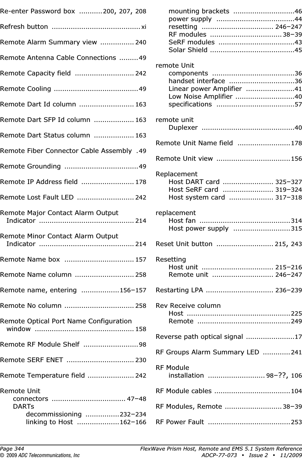 Page 344 FlexWave Prism Host, Remote and EMS 5.1 System Reference© 2009 ADC Telecommunications, Inc ADCP-77-073 • Issue 2 • 11/2009Re-enter Password box ...........200,207,208Refresh button .......................................... xiRemote Alarm Summary view ................ 240Remote Antenna Cable Connections .........49Remote Capacity field ............................ 242Remote Cooling ........................................49Remote Dart Id column .......................... 163Remote Dart SFP Id column ................... 163Remote Dart Status column ................... 163Remote Fiber Connector Cable Assembly .49Remote Grounding ...................................49Remote IP Address field ......................... 178Remote Lost Fault LED ........................... 242Remote Major Contact Alarm Output Indicator ............................................. 214Remote Minor Contact Alarm Output Indicator ............................................. 214Remote Name box ................................. 157Remote Name column ............................ 258Remote name, entering ..................156–157Remote No column ................................. 258Remote Optical Port Name Configuration window ............................................... 158Remote RF Module Shelf ..........................98Remote SERF ENET ................................ 230Remote Temperature field ...................... 242Remote Unitconnectors ................................... 47–48DARTsdecommissioning ................232–234linking to Host ....................162–166mounting brackets .............................46power supply .....................................44resetting .................................. 246–247RF modules .................................. 38–39SeRF modules ....................................43Solar Shield ........................................45remote Unitcomponents .......................................36handset interface ...............................36Linear power Amplifier .......................41Low Noise Amplifier ............................40specifications .....................................57remote unitDuplexer ............................................40Remote Unit Name field ......................... 178Remote Unit view ...................................156ReplacementHost DART card ........................ 325–327Host SeRF card ........................ 319–324Host system card ..................... 317–318replacementHost fan ...........................................314Host power supply ...........................315Reset Unit button ........................... 215,243ResettingHost unit .................................. 215–216Remote unit ............................. 246–247Restarting LPA ................................ 236–239Rev Receive columnHost .................................................225Remote ............................................249Reverse path optical signal .......................17RF Groups Alarm Summary LED .............241RF Moduleinstallation ........................... 98–??, 106RF Module cables ....................................104RF Modules, Remote ........................... 38–39RF Power Fault .......................................253