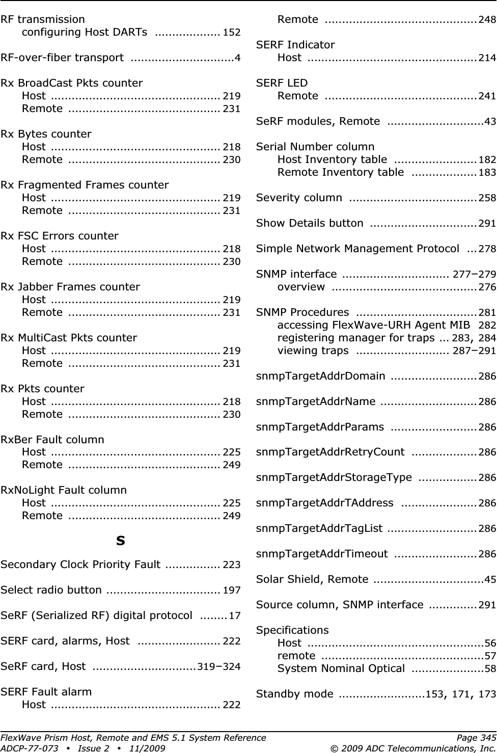 FlexWave Prism Host, Remote and EMS 5.1 System Reference Page 345ADCP-77-073 • Issue 2 • 11/2009 © 2009 ADC Telecommunications, Inc.RF transmissionconfiguring Host DARTs ................... 152RF-over-fiber transport ..............................4Rx BroadCast Pkts counterHost ................................................. 219Remote ............................................ 231Rx Bytes counterHost ................................................. 218Remote ............................................ 230Rx Fragmented Frames counterHost ................................................. 219Remote ............................................ 231Rx FSC Errors counterHost ................................................. 218Remote ............................................ 230Rx Jabber Frames counterHost ................................................. 219Remote ............................................ 231Rx MultiCast Pkts counterHost ................................................. 219Remote ............................................ 231Rx Pkts counterHost ................................................. 218Remote ............................................ 230RxBer Fault columnHost ................................................. 225Remote ............................................ 249RxNoLight Fault columnHost ................................................. 225Remote ............................................ 249SSecondary Clock Priority Fault ................ 223Select radio button ................................. 197SeRF (Serialized RF) digital protocol ........17SERF card, alarms, Host ........................ 222SeRF card, Host ..............................319–324SERF Fault alarmHost ................................................. 222Remote ............................................248SERF IndicatorHost .................................................214SERF LEDRemote ............................................241SeRF modules, Remote ............................43Serial Number columnHost Inventory table ........................182Remote Inventory table ...................183Severity column .....................................258Show Details button ...............................291Simple Network Management Protocol ... 278SNMP interface ............................... 277–279overview ..........................................276SNMP Procedures ...................................281accessing FlexWave-URH Agent MIB 282registering manager for traps ... 283,284viewing traps ........................... 287–291snmpTargetAddrDomain .........................286snmpTargetAddrName ............................286snmpTargetAddrParams .........................286snmpTargetAddrRetryCount ................... 286snmpTargetAddrStorageType ................. 286snmpTargetAddrTAddress ......................286snmpTargetAddrTagList ..........................286snmpTargetAddrTimeout ........................286Solar Shield, Remote ................................45Source column, SNMP interface ..............291SpecificationsHost ...................................................56remote ...............................................57System Nominal Optical .....................58Standby mode .........................153,171,173