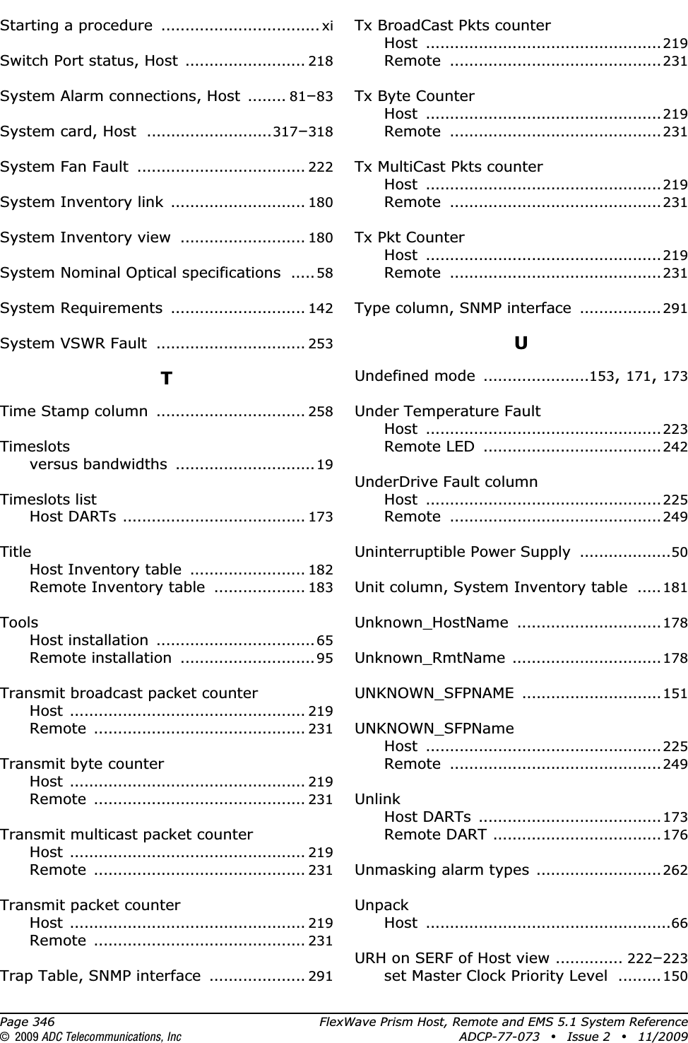 Page 346 FlexWave Prism Host, Remote and EMS 5.1 System Reference© 2009 ADC Telecommunications, Inc ADCP-77-073 • Issue 2 • 11/2009Starting a procedure ................................. xiSwitch Port status, Host ......................... 218System Alarm connections, Host ........ 81–83System card, Host ..........................317–318System Fan Fault ................................... 222System Inventory link ............................ 180System Inventory view .......................... 180System Nominal Optical specifications .....58System Requirements ............................ 142System VSWR Fault ............................... 253TTime Stamp column ............................... 258Timeslotsversus bandwidths .............................19Timeslots listHost DARTs ...................................... 173TitleHost Inventory table ........................ 182Remote Inventory table ................... 183ToolsHost installation .................................65Remote installation ............................95Transmit broadcast packet counterHost ................................................. 219Remote ............................................ 231Transmit byte counterHost ................................................. 219Remote ............................................ 231Transmit multicast packet counterHost ................................................. 219Remote ............................................ 231Transmit packet counterHost ................................................. 219Remote ............................................ 231Trap Table, SNMP interface .................... 291Tx BroadCast Pkts counterHost .................................................219Remote ............................................231Tx Byte CounterHost .................................................219Remote ............................................231Tx MultiCast Pkts counterHost .................................................219Remote ............................................231Tx Pkt CounterHost .................................................219Remote ............................................231Type column, SNMP interface .................291UUndefined mode ......................153,171,173Under Temperature FaultHost .................................................223Remote LED .....................................242UnderDrive Fault columnHost .................................................225Remote ............................................249Uninterruptible Power Supply ...................50Unit column, System Inventory table .....181Unknown_HostName ..............................178Unknown_RmtName ...............................178UNKNOWN_SFPNAME .............................151UNKNOWN_SFPNameHost .................................................225Remote ............................................249UnlinkHost DARTs ......................................173Remote DART ...................................176Unmasking alarm types ..........................262UnpackHost ...................................................66URH on SERF of Host view .............. 222–223set Master Clock Priority Level .........150