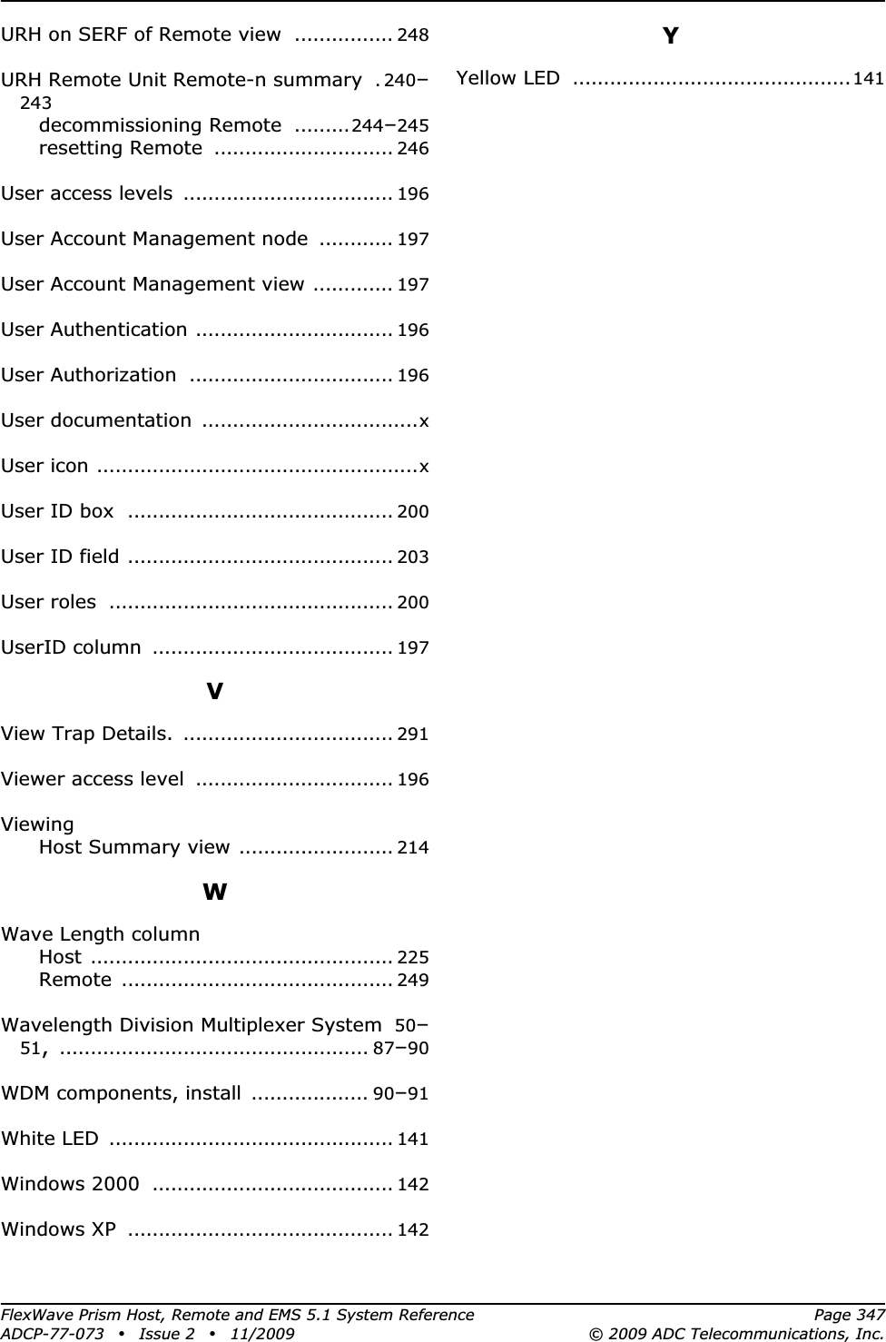 FlexWave Prism Host, Remote and EMS 5.1 System Reference Page 347ADCP-77-073 • Issue 2 • 11/2009 © 2009 ADC Telecommunications, Inc.URH on SERF of Remote view ................ 248URH Remote Unit Remote-n summary . 240–243decommissioning Remote .........244–245resetting Remote ............................. 246User access levels .................................. 196User Account Management node ............ 197User Account Management view ............. 197User Authentication ................................ 196User Authorization ................................. 196User documentation ...................................xUser icon ....................................................xUser ID box ........................................... 200User ID field ........................................... 203User roles .............................................. 200UserID column ....................................... 197VView Trap Details. .................................. 291Viewer access level ................................ 196ViewingHost Summary view ......................... 214WWave Length columnHost ................................................. 225Remote ............................................ 249Wavelength Division Multiplexer System 50–51,.................................................. 87–90WDM components, install ................... 90–91White LED .............................................. 141Windows 2000 ....................................... 142Windows XP ........................................... 142YYellow LED .............................................141