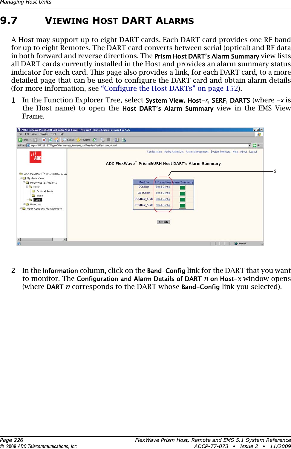 Managing Host UnitsPage 226 FlexWave Prism Host, Remote and EMS 5.1 System Reference© 2009 ADC Telecommunications, Inc ADCP-77-073 • Issue 2 • 11/20099.7 VIEWING HOST DART ALARMSA Host may support up to eight DART cards. Each DART card provides one RF band for up to eight Remotes. The DART card converts between serial (optical) and RF data in both forward and reverse directions. The Prism Host DART’s Alarm Summary view lists all DART cards currently installed in the Host and provides an alarm summary status indicator for each card. This page also provides a link, for each DART card, to a more detailed page that can be used to configure the DART card and obtain alarm details (for more information, see “Configure the Host DARTs” on page 152).11 In the Function Explorer Tree, select System View,Host-x,SERF,DARTS (where -x is the Host name) to open the Host  DART’s  Alarm  Summary view in the EMS View Frame.22 In the Information column, click on the Band-Config link for the DART that you want to monitor. The Configuration and Alarm Details of DARTnon Host-x window opens (whereDARTn corresponds to the DART whose Band-Config link you selected).2
