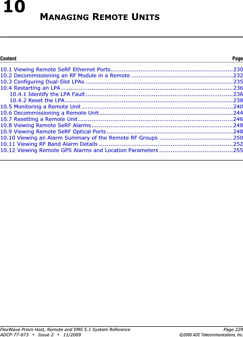 FlexWave Prism Host, Remote and EMS 5.1 System Reference Page 229ADCP-77-073 • Issue 2 • 11/2009 ©2009 ADC Telecommunications, Inc.10 MANAGING REMOTE UNITS10.1 Viewing Remote SeRF Ethernet Ports.................................................................23010.2 Decommissioning an RF Module in a Remote ......................................................23210.3 Configuring Dual-Slot LPAs ..............................................................................23510.4 Restarting an LPA ...........................................................................................23610.4.1 Identify the LPA Fault ..............................................................................23610.4.2 Reset the LPA.........................................................................................23810.5 Monitoring a Remote Unit ................................................................................24010.6 Decommissioning a Remote Unit.......................................................................24410.7 Resetting a Remote Unit..................................................................................24610.8 Viewing Remote SeRF Alarms...........................................................................24810.9 Viewing Remote SeRF Optical Ports...................................................................24810.10 Viewing an Alarm Summary of the Remote RF Groups .......................................25010.11 Viewing RF Band Alarm Details .......................................................................25210.12 Viewing Remote GPS Alarms and Location Parameters .......................................255Content Page