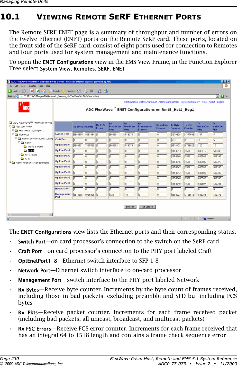 Managing Remote UnitsPage 230 FlexWave Prism Host, Remote and EMS 5.1 System Reference© 2009 ADC Telecommunications, Inc ADCP-77-073 • Issue 2 • 11/200910.1 VIEWING REMOTE SERF ETHERNET PORTSThe Remote SERF ENET page is a summary of throughput and number of errors on the twelve Ethernet (ENET) ports on the Remote SeRF card. These ports, located on the front side of the SeRF card, consist of eight ports used for connection to Remotes and four ports used for system management and maintenance functions. To open the ENET Configurations view in the EMS View Frame, in the Function Explorer Tree select System View,Remotes,SERF,ENET.TheENET Configurations view lists the Ethernet ports and their corresponding status.•Switch Port—on card processor&apos;s connection to the switch on the SeRF card•Craft Port—on card processor&apos;s connection to the PHY port labeled Craft•OptEnetPort1-8—Ethernet switch interface to SFP 1-8•Network Port—Ethernet switch interface to on-card processor•Management Port—switch interface to the PHY port labeled Network•Rx Bytes—Receive byte counter. Increments by the byte count of frames received, including those in bad packets, excluding preamble and SFD but including FCS bytes•Rx  Pkts—Receive packet counter. Increments for each frame received packet (including bad packets, all unicast, broadcast, and multicast packets)•Rx FSC Errors—Receive FCS error counter. Increments for each frame received that has an integral 64 to 1518 length and contains a frame check sequence error