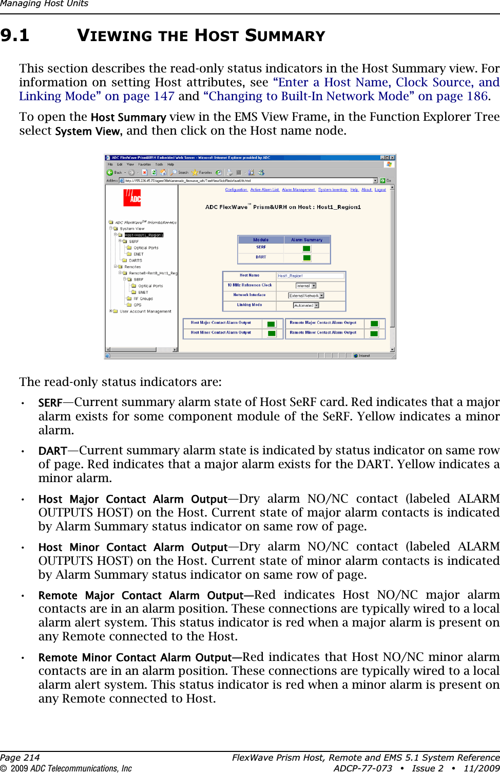 Managing Host UnitsPage 214 FlexWave Prism Host, Remote and EMS 5.1 System Reference© 2009 ADC Telecommunications, Inc ADCP-77-073 • Issue 2 • 11/20099.1 VIEWING THE HOST SUMMARYThis section describes the read-only status indicators in the Host Summary view. For information on setting Host attributes, see “Enter a Host Name, Clock Source, and Linking Mode” on page 147 and “Changing to Built-In Network Mode” on page 186.To open the Host Summary view in the EMS View Frame, in the Function Explorer Tree select System View, and then click on the Host name node.The read-only status indicators are:•SERF—Current summary alarm state of Host SeRF card. Red indicates that a major alarm exists for some component module of the SeRF. Yellow indicates a minor alarm.•DART—Current summary alarm state is indicated by status indicator on same row of page. Red indicates that a major alarm exists for the DART. Yellow indicates a minor alarm. •Host  Major  Contact  Alarm  Output—Dry alarm NO/NC contact (labeled ALARM OUTPUTS HOST) on the Host. Current state of major alarm contacts is indicated by Alarm Summary status indicator on same row of page.•Host  Minor  Contact  Alarm  Output—Dry alarm NO/NC contact (labeled ALARM OUTPUTS HOST) on the Host. Current state of minor alarm contacts is indicated by Alarm Summary status indicator on same row of page.•Remote  Major  Contact  Alarm  Output—Red indicates Host NO/NC major alarm contacts are in an alarm position. These connections are typically wired to a local alarm alert system. This status indicator is red when a major alarm is present on any Remote connected to the Host.•Remote Minor Contact Alarm Output—Red indicates that Host NO/NC minor alarm contacts are in an alarm position. These connections are typically wired to a local alarm alert system. This status indicator is red when a minor alarm is present on any Remote connected to Host.