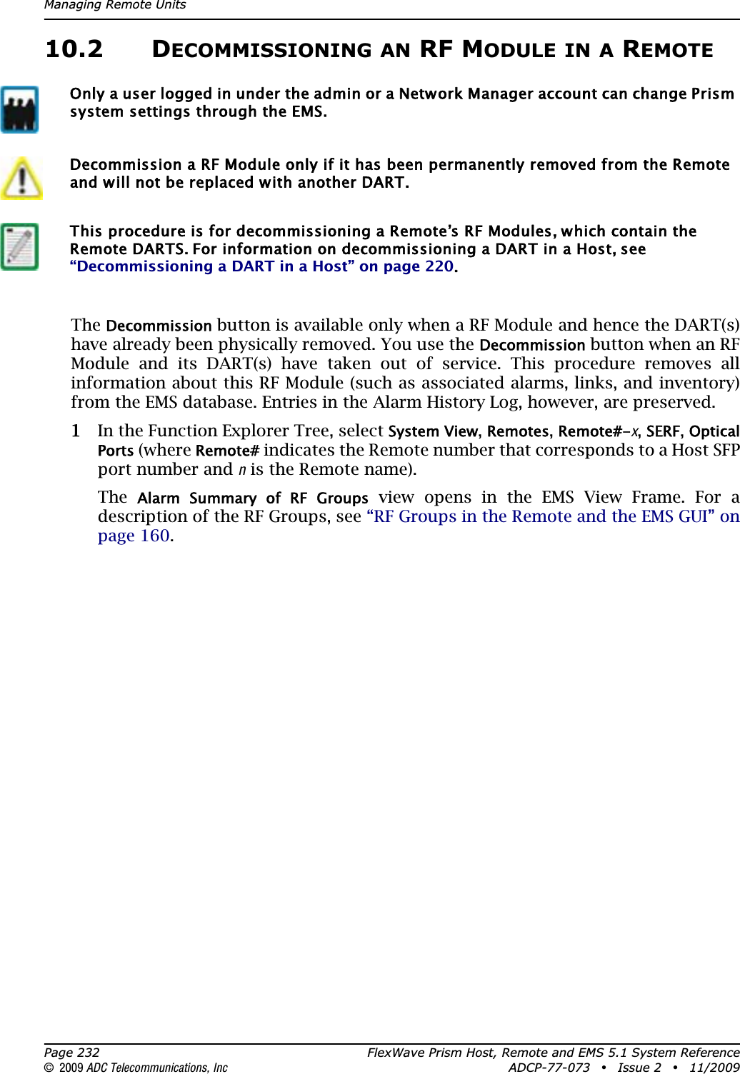 Managing Remote UnitsPage 232 FlexWave Prism Host, Remote and EMS 5.1 System Reference© 2009 ADC Telecommunications, Inc ADCP-77-073 • Issue 2 • 11/200910.2 DECOMMISSIONING AN RF MODULE IN A REMOTETheDecommission button is available only when a RF Module and hence the DART(s) have already been physically removed. You use the Decommission button when an RF Module and its DART(s) have taken out of service. This procedure removes all information about this RF Module (such as associated alarms, links, and inventory) from the EMS database. Entries in the Alarm History Log, however, are preserved.11 In the Function Explorer Tree, select System View,Remotes,Remote#-x,SERF,Optical Ports (where Remote# indicates the Remote number that corresponds to a Host SFP port number and n is the Remote name). TheAlarm  Summary  of  RF  Groups view opens in the EMS View Frame. For a description of the RF Groups, see “RF Groups in the Remote and the EMS GUI” on page 160.Only a user logged in under the admin or a Network Manager account can change Prism system settings through the EMS.Decommission a RF Module only if it has been permanently removed from the Remote and will not be replaced with another DART. This procedure is for decommissioning a Remote’s RF Modules, which contain the Remote DARTS. For information on decommissioning a DART in a Host, see “Decommissioning a DART in a Host” on page 220.