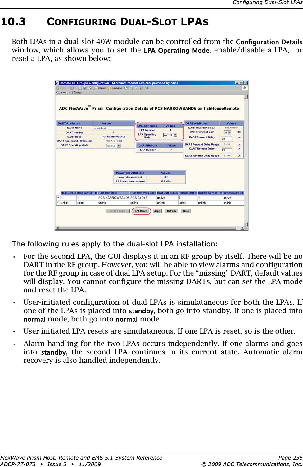 Configuring Dual-Slot LPAsFlexWave Prism Host, Remote and EMS 5.1 System Reference Page 235ADCP-77-073 • Issue 2 • 11/2009 © 2009 ADC Telecommunications, Inc.10.3 CONFIGURING DUAL-SLOT LPASBoth LPAs in a dual-slot 40W module can be controlled from the Configuration Detailswindow, which allows you to set the LPA Operating  Mode, enable/disable a LPA,  or reset a LPA, as shown below:The following rules apply to the dual-slot LPA installation:•• For the second LPA, the GUI displays it in an RF group by itself. There will be no DART in the RF group. However, you will be able to view alarms and configuration for the RF group in case of dual LPA setup. For the “missing” DART, default values will display. You cannot configure the missing DARTs, but can set the LPA mode and reset the LPA.•• User-initiated configuration of dual LPAs is simulataneous for both the LPAs. If one of the LPAs is placed into standby, both go into standby. If one is placed into normal mode, both go into normal mode.•• User initiated LPA resets are simulataneous. If one LPA is reset, so is the other.•• Alarm handling for the two LPAs occurs independently. If one alarms and goes intostandby, the second LPA continues in its current state. Automatic alarm recovery is also handled independently.