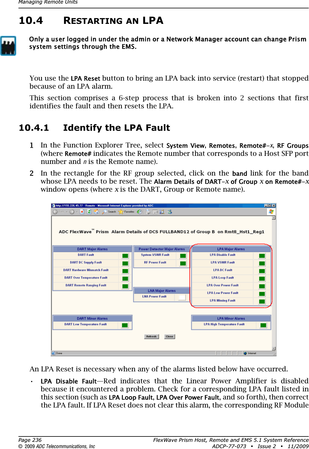 Managing Remote UnitsPage 236 FlexWave Prism Host, Remote and EMS 5.1 System Reference© 2009 ADC Telecommunications, Inc ADCP-77-073 • Issue 2 • 11/200910.4 RESTARTING AN LPAYou use the LPA Reset button to bring an LPA back into service (restart) that stopped because of an LPA alarm. This section comprises a 6-step process that is broken into 2 sections that first identifies the fault and then resets the LPA.10.4.1 Identify the LPA Fault11 In the Function Explorer Tree, select System View,Remotes,Remote#-x,RF Groups(whereRemote# indicates the Remote number that corresponds to a Host SFP port number and n is the Remote name). 22 In the rectangle for the RF group selected, click on the band link for the band whose LPA needs to be reset. The Alarm Details of DART-x of Group x on Remote#-xwindow opens (where x is the DART, Group or Remote name).An LPA Reset is necessary when any of the alarms listed below have occurred.•LPA  Disable  Fault—Red indicates that the Linear Power Amplifier is disabled because it encountered a problem. Check for a corresponding LPA fault listed in this section (such as LPA Loop Fault,LPA Over Power Fault, and so forth), then correct the LPA fault. If LPA Reset does not clear this alarm, the corresponding RF Module Only a user logged in under the admin or a Network Manager account can change Prism system settings through the EMS.