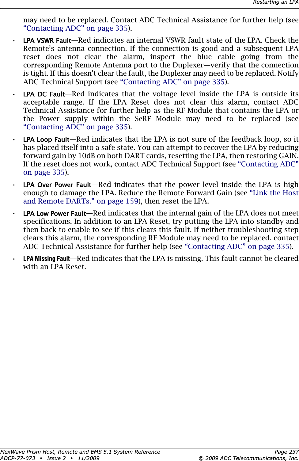 Restarting an LPAFlexWave Prism Host, Remote and EMS 5.1 System Reference Page 237ADCP-77-073 • Issue 2 • 11/2009 © 2009 ADC Telecommunications, Inc.may need to be replaced. Contact ADC Technical Assistance for further help (see “Contacting ADC” on page 335).•LPA VSWR Fault—Red indicates an internal VSWR fault state of the LPA. Check the Remote’s antenna connection. If the connection is good and a subsequent LPA reset does not clear the alarm, inspect the blue cable going from the corresponding Remote Antenna port to the Duplexer—verify that the connection is tight. If this doesn&apos;t clear the fault, the Duplexer may need to be replaced. Notify ADC Technical Support (see “Contacting ADC” on page 335).•LPA  DC  Fault—Red indicates that the voltage level inside the LPA is outside its acceptable range. If the LPA Reset does not clear this alarm, contact ADC Technical Assistance for further help as the RF Module that contains the LPA or the Power supply within the SeRF Module may need to be replaced (see “Contacting ADC” on page 335).•LPA Loop Fault—Red indicates that the LPA is not sure of the feedback loop, so it has placed itself into a safe state. You can attempt to recover the LPA by reducing forward gain by 10dB on both DART cards, resetting the LPA, then restoring GAIN. If the reset does not work, contact ADC Technical Support (see “Contacting ADC” on page 335).•LPA  Over  Power  Fault—Red indicates that the power level inside the LPA is high enough to damage the LPA. Reduce the Remote Forward Gain (see “Link the Host and Remote DARTs.” on page 159), then reset the LPA.•LPA Low Power Fault—Red indicates that the internal gain of the LPA does not meet specifications. In addition to an LPA Reset, try putting the LPA into standby and then back to enable to see if this clears this fault. If neither troubleshooting step clears this alarm, the corresponding RF Module may need to be replaced. contact ADC Technical Assistance for further help (see “Contacting ADC” on page 335).•LPA Missing Fault—Red indicates that the LPA is missing. This fault cannot be cleared with an LPA Reset. 