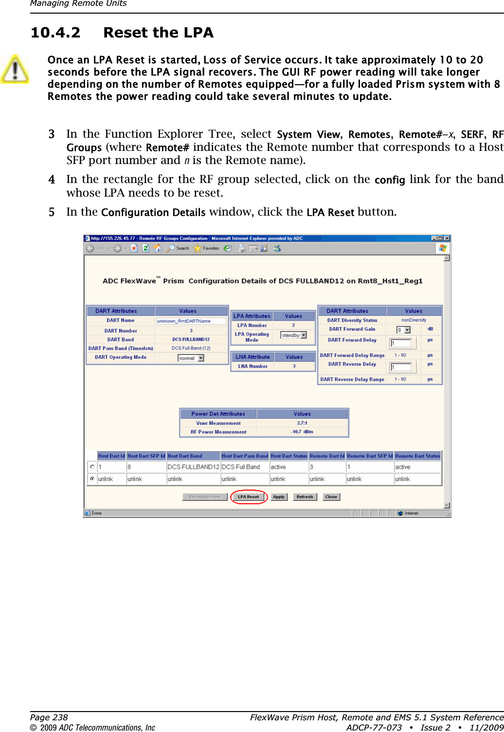 Managing Remote UnitsPage 238 FlexWave Prism Host, Remote and EMS 5.1 System Reference© 2009 ADC Telecommunications, Inc ADCP-77-073 • Issue 2 • 11/200910.4.2 Reset the LPA33 In the Function Explorer Tree, select System  View,Remotes,Remote#-x,SERF,RF Groups (where Remote# indicates the Remote number that corresponds to a Host SFP port number and n is the Remote name). 44 In the rectangle for the RF group selected, click on the config link for the band whose LPA needs to be reset. 55 In the Configuration Details window, click the LPA Reset button.Once an LPA Reset is started, Loss of Service occurs. It take approximately 10 to 20 seconds before the LPA signal recovers. The GUI RF power reading will take longer depending on the number of Remotes equipped—for a fully loaded Prism system with 8 Remotes the power reading could take several minutes to update.