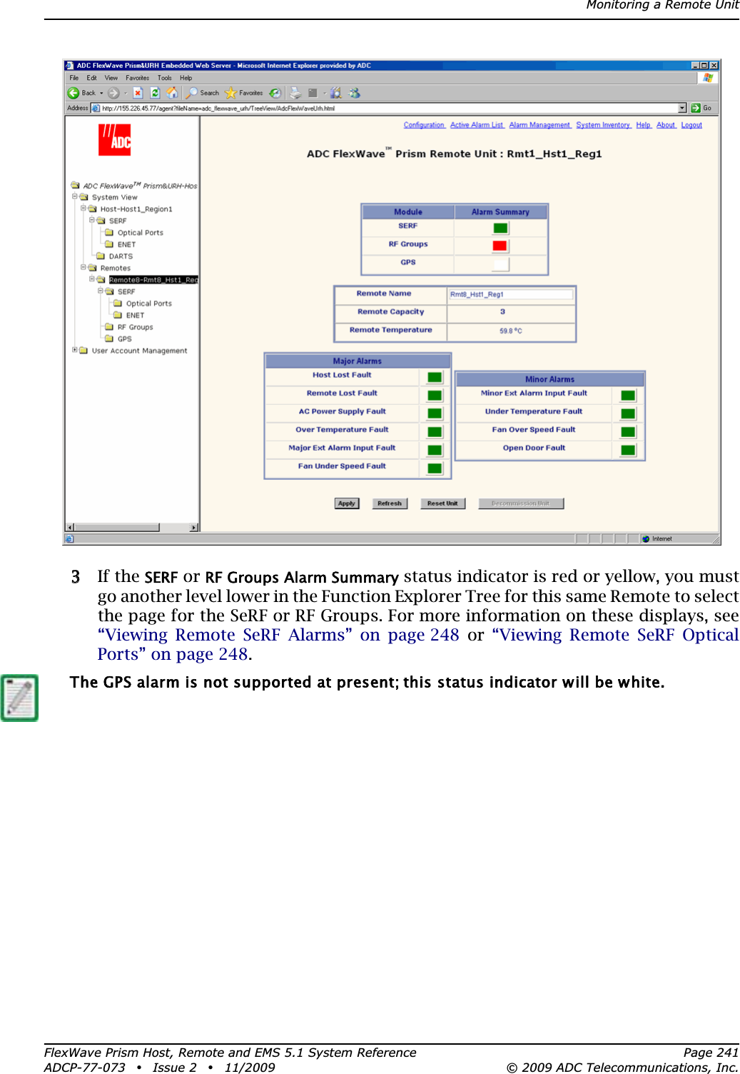 Monitoring a Remote UnitFlexWave Prism Host, Remote and EMS 5.1 System Reference Page 241ADCP-77-073 • Issue 2 • 11/2009 © 2009 ADC Telecommunications, Inc.33 If the SERF or RF Groups Alarm Summary status indicator is red or yellow, you must go another level lower in the Function Explorer Tree for this same Remote to select the page for the SeRF or RF Groups. For more information on these displays, see “Viewing Remote SeRF Alarms” on page 248 or “Viewing Remote SeRF Optical Ports” on page 248.The GPS alarm is not supported at present; this status indicator will be white.