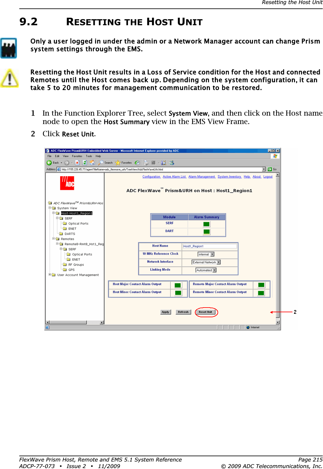 Resetting the Host UnitFlexWave Prism Host, Remote and EMS 5.1 System Reference Page 215ADCP-77-073 • Issue 2 • 11/2009 © 2009 ADC Telecommunications, Inc.9.2 RESETTING THE HOST UNIT11 In the Function Explorer Tree, select System View, and then click on the Host name node to open the Host Summary view in the EMS View Frame.22 Click Reset Unit.Only a user logged in under the admin or a Network Manager account can change Prism system settings through the EMS.Resetting the Host Unit results in a Loss of Service condition for the Host and connected Remotes until the Host comes back up. Depending on the system configuration, it can take 5 to 20 minutes for management communication to be restored. 