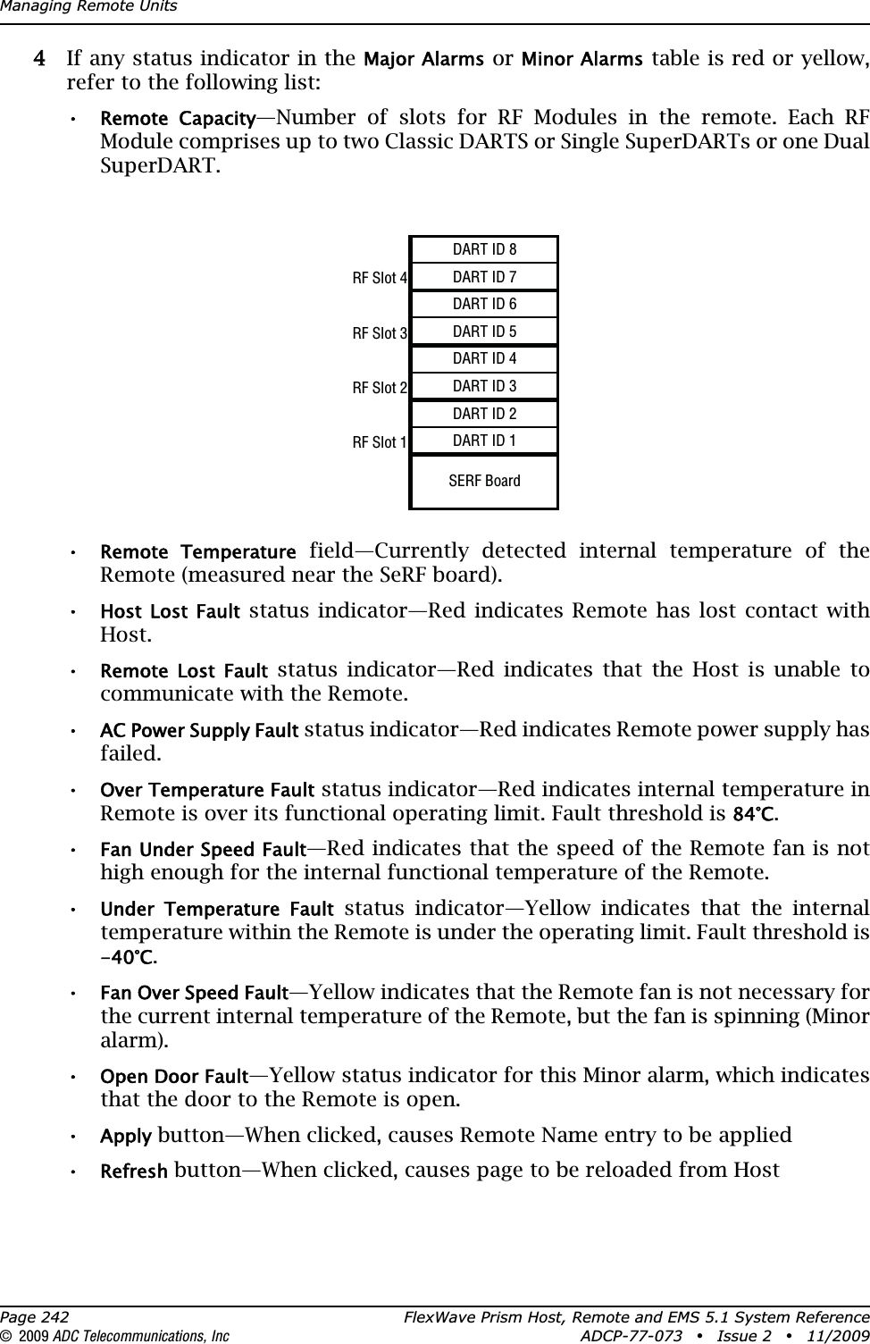 Managing Remote UnitsPage 242 FlexWave Prism Host, Remote and EMS 5.1 System Reference© 2009 ADC Telecommunications, Inc ADCP-77-073 • Issue 2 • 11/200944 If any status indicator in the Major Alarms or Minor Alarms table is red or yellow, refer to the following list:•Remote  Capacity—Number of slots for RF Modules in the remote. Each RF Module comprises up to two Classic DARTS or Single SuperDARTs or one Dual SuperDART.•Remote  Temperature field—Currently detected internal temperature of the Remote (measured near the SeRF board).•Host  Lost  Fault status indicator—Red indicates Remote has lost contact with Host. •Remote  Lost  Fault status indicator—Red indicates that the Host is unable to communicate with the Remote. •AC Power Supply Fault status indicator—Red indicates Remote power supply has failed.•Over Temperature Fault status indicator—Red indicates internal temperature in Remote is over its functional operating limit. Fault threshold is 84°C.•Fan Under Speed Fault—Red indicates that the speed of the Remote fan is not high enough for the internal functional temperature of the Remote.•Under  Temperature  Fault status indicator—Yellow indicates that the internal temperature within the Remote is under the operating limit. Fault threshold is -40°C.•Fan Over Speed Fault—Yellow indicates that the Remote fan is not necessary for the current internal temperature of the Remote, but the fan is spinning (Minor alarm).•Open Door Fault—Yellow status indicator for this Minor alarm, which indicates that the door to the Remote is open.•Apply button—When clicked, causes Remote Name entry to be applied•Refresh button—When clicked, causes page to be reloaded from HostDART ID 8RF Slot 4DART ID 7DART ID 6RF Slot 3DART ID 5DART ID 4RF Slot 2DART ID 3DART ID 2RF Slot 1DART ID 1SERF Board