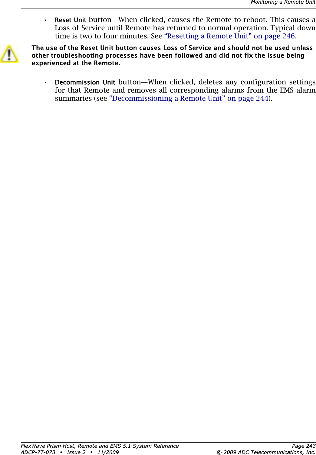 Monitoring a Remote UnitFlexWave Prism Host, Remote and EMS 5.1 System Reference Page 243ADCP-77-073 • Issue 2 • 11/2009 © 2009 ADC Telecommunications, Inc.•Reset Unit button—When clicked, causes the Remote to reboot. This causes a Loss of Service until Remote has returned to normal operation. Typical down time is two to four minutes. See “Resetting a Remote Unit” on page 246.•Decommission  Unit button—When clicked, deletes any configuration settings for that Remote and removes all corresponding alarms from the EMS alarm summaries (see “Decommissioning a Remote Unit” on page 244).The use of the Reset Unit button causes Loss of Service and should not be used unless other troubleshooting processes have been followed and did not fix the issue being experienced at the Remote.
