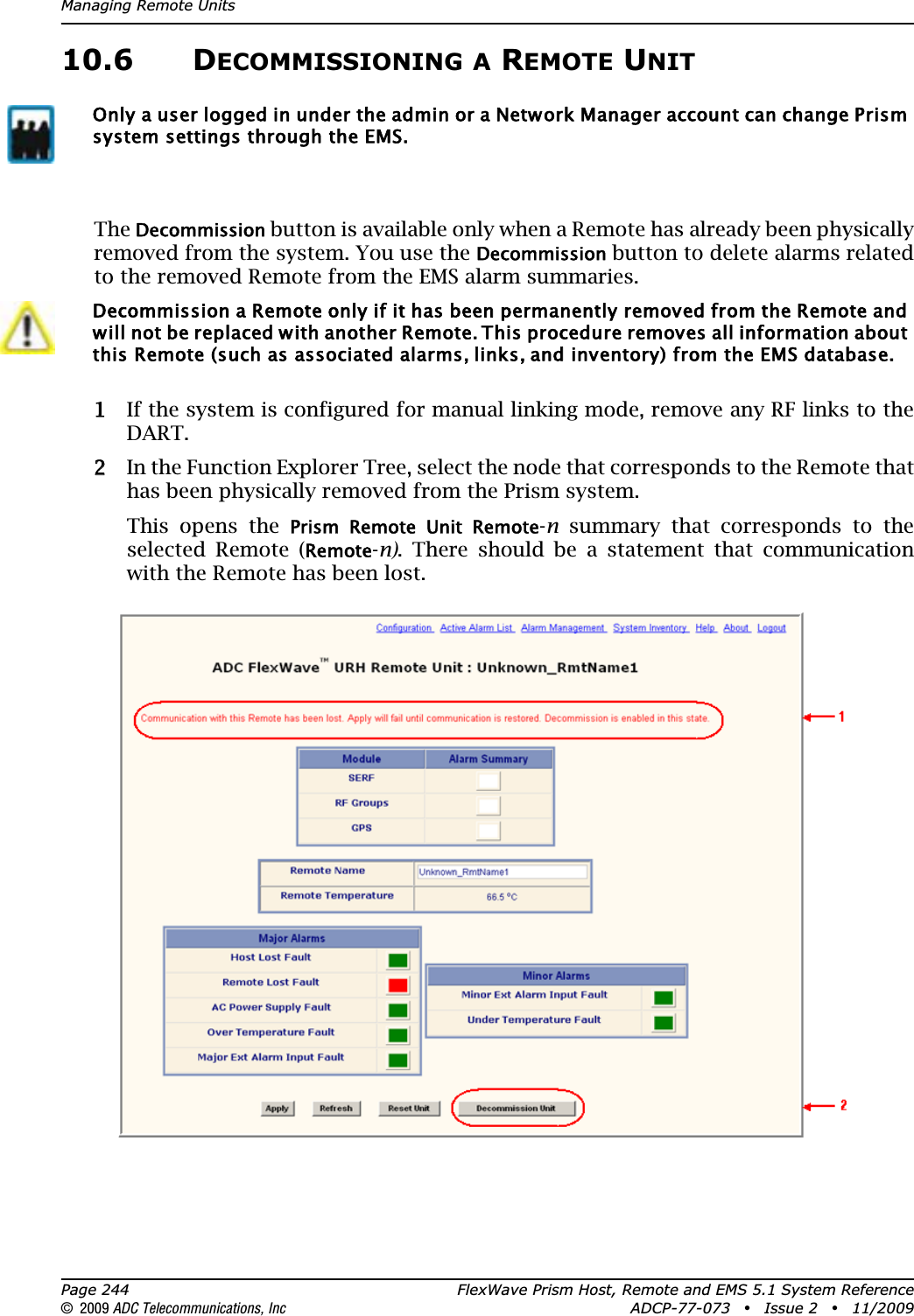 Managing Remote UnitsPage 244 FlexWave Prism Host, Remote and EMS 5.1 System Reference© 2009 ADC Telecommunications, Inc ADCP-77-073 • Issue 2 • 11/200910.6 DECOMMISSIONING A REMOTE UNITTheDecommission button is available only when a Remote has already been physically removed from the system. You use the Decommission button to delete alarms related to the removed Remote from the EMS alarm summaries.11 If the system is configured for manual linking mode, remove any RF links to the DART.22 In the Function Explorer Tree, select the node that corresponds to the Remote that has been physically removed from the Prism system. This opens the Prism  Remote  Unit  Remote-n summary that corresponds to the selected Remote (Remote-n). There should be a statement that communication with the Remote has been lost.Only a user logged in under the admin or a Network Manager account can change Prism system settings through the EMS.Decommission a Remote only if it has been permanently removed from the Remote and will not be replaced with another Remote. This procedure removes all information about this Remote (such as associated alarms, links, and inventory) from the EMS database. 