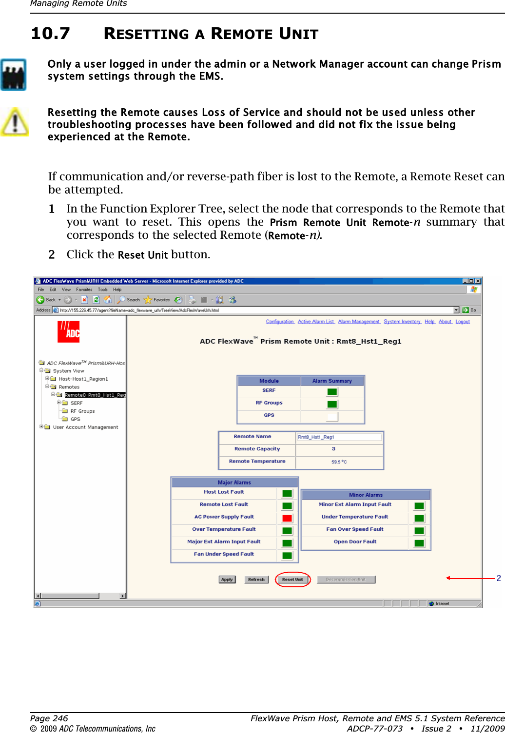 Managing Remote UnitsPage 246 FlexWave Prism Host, Remote and EMS 5.1 System Reference© 2009 ADC Telecommunications, Inc ADCP-77-073 • Issue 2 • 11/200910.7 RESETTING A REMOTE UNITIf communication and/or reverse-path fiber is lost to the Remote, a Remote Reset can be attempted. 11 In the Function Explorer Tree, select the node that corresponds to the Remote that you want to reset. This opens the Prism  Remote  Unit  Remote-n summary that corresponds to the selected Remote (Remote-n).22 Click the Reset Unit button.Only a user logged in under the admin or a Network Manager account can change Prism system settings through the EMS.Resetting the Remote causes Loss of Service and should not be used unless other troubleshooting processes have been followed and did not fix the issue being experienced at the Remote.